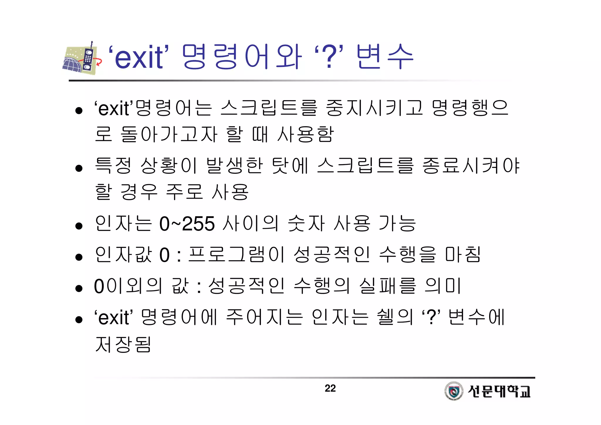 22
‘exit’ 명령어와 ‘?’ 변수
 ‘exit’명령어는 스크립트를 중지시키고 명령행으
로 돌아가고자 할 때 사용함
 특정 상황이 발생한 탓에 스크립트를 종료시켜야
할 경우 주로 사용
 인자는 0~255 사이의 숫자 사용 가능
 인자값 0 : 프로그램이 성공적인 수행을 마침
 0이외의 값 : 성공적인 수행의 실패를 의미
 ‘exit’ 명령어에 주어지는 인자는 쉘의 ‘?’ 변수에
저장됨
 