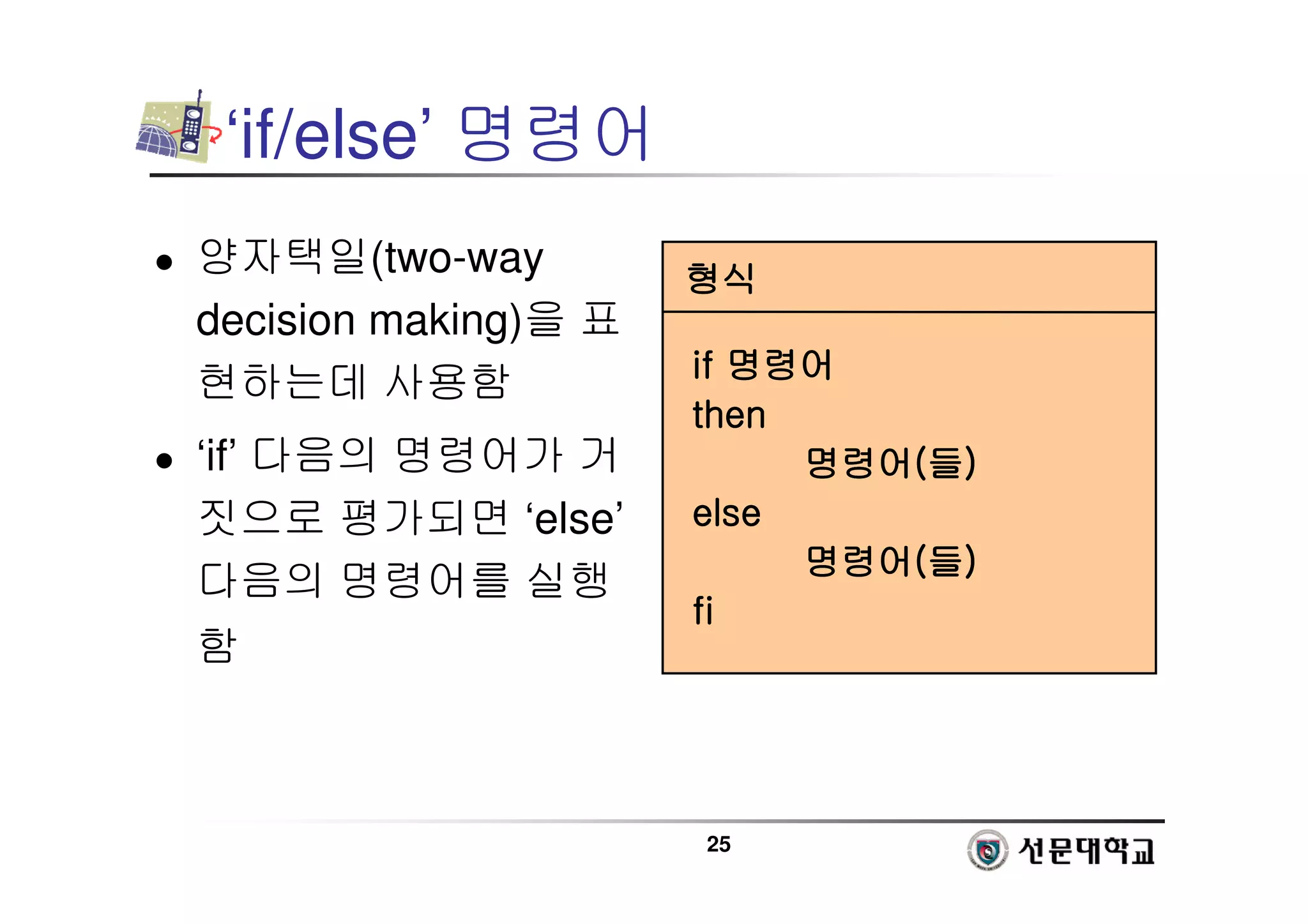 25
‘if/else’ 명령어
 양자택일(two-way
decision making)을 표
현하는데 사용함
 ‘if’ 다음의 명령어가 거
짓으로 평가되면 ‘else’
다음의 명령어를 실행
함
형식
형식
형식
형식
if
if
if
if 명령어
명령어
명령어
명령어
then
then
then
then
명령어
명령어
명령어
명령어(
(
(
(들
들
들
들)
)
)
)
else
else
else
else
명령어
명령어
명령어
명령어(
(
(
(들
들
들
들)
)
)
)
fi
fi
fi
fi
 