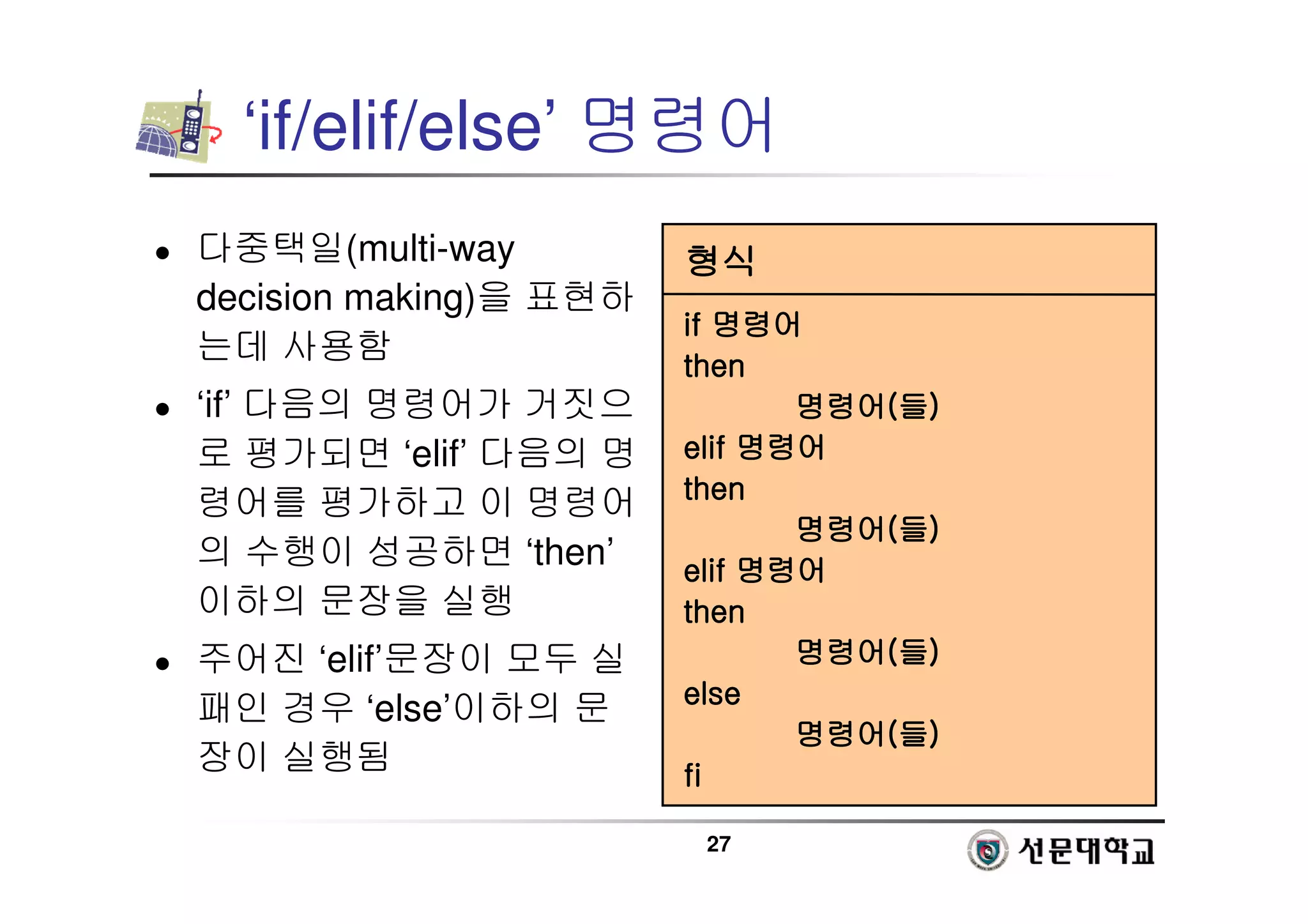27
‘if/elif/else’ 명령어
 다중택일(multi-way
decision making)을 표현하
는데 사용함
 ‘if’ 다음의 명령어가 거짓으
로 평가되면 ‘elif’ 다음의 명
령어를 평가하고 이 명령어
의 수행이 성공하면 ‘then’
이하의 문장을 실행
 주어진 ‘elif’문장이 모두 실
패인 경우 ‘else’이하의 문
장이 실행됨
형식
형식
형식
형식
if
if
if
if 명령어
명령어
명령어
명령어
then
then
then
then
명령어
명령어
명령어
명령어(
(
(
(들
들
들
들)
)
)
)
elif
elif
elif
elif 명령어
명령어
명령어
명령어
then
then
then
then
명령어
명령어
명령어
명령어(
(
(
(들
들
들
들)
)
)
)
elif
elif
elif
elif 명령어
명령어
명령어
명령어
then
then
then
then
명령어
명령어
명령어
명령어(
(
(
(들
들
들
들)
)
)
)
else
else
else
else
명령어
명령어
명령어
명령어(
(
(
(들
들
들
들)
)
)
)
fi
fi
fi
fi
 