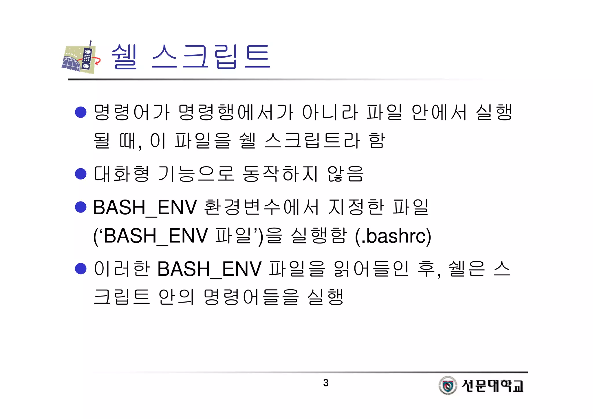 3
쉘 스크립트
 명령어가 명령행에서가 아니라 파일 안에서 실행
될 때, 이 파일을 쉘 스크립트라 함
 대화형 기능으로 동작하지 않음
 BASH_ENV 환경변수에서 지정한 파일
(‘BASH_ENV 파일’)을 실행함 (.bashrc)
 이러한 BASH_ENV 파일을 읽어들인 후, 쉘은 스
크립트 안의 명령어들을 실행
 