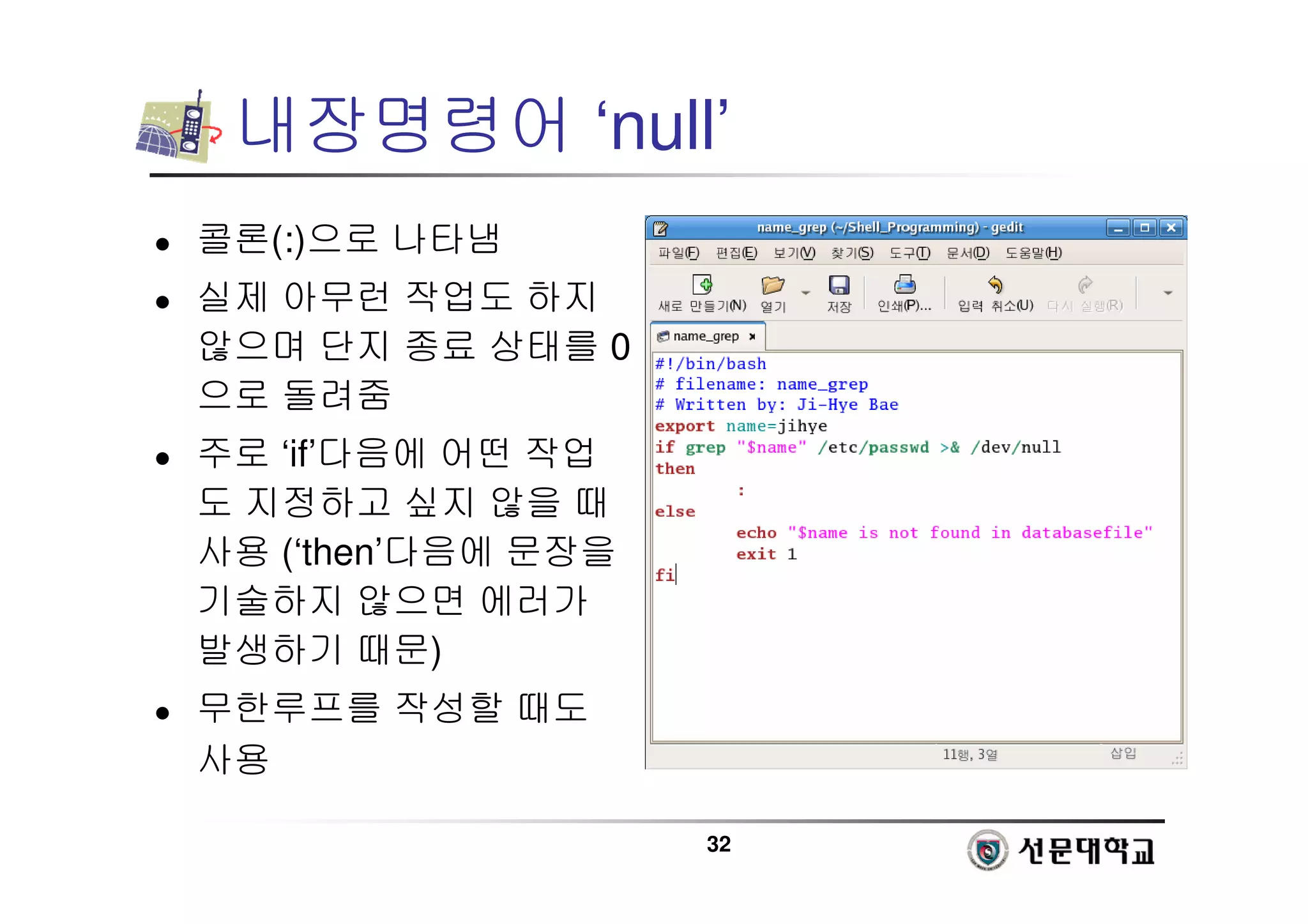 32
내장명령어 ‘null’
 콜론(:)으로 나타냄
 실제 아무런 작업도 하지
않으며 단지 종료 상태를 0
으로 돌려줌
 주로 ‘if’다음에 어떤 작업
도 지정하고 싶지 않을 때
사용 (‘then’다음에 문장을
기술하지 않으면 에러가
발생하기 때문)
 무한루프를 작성할 때도
사용
 