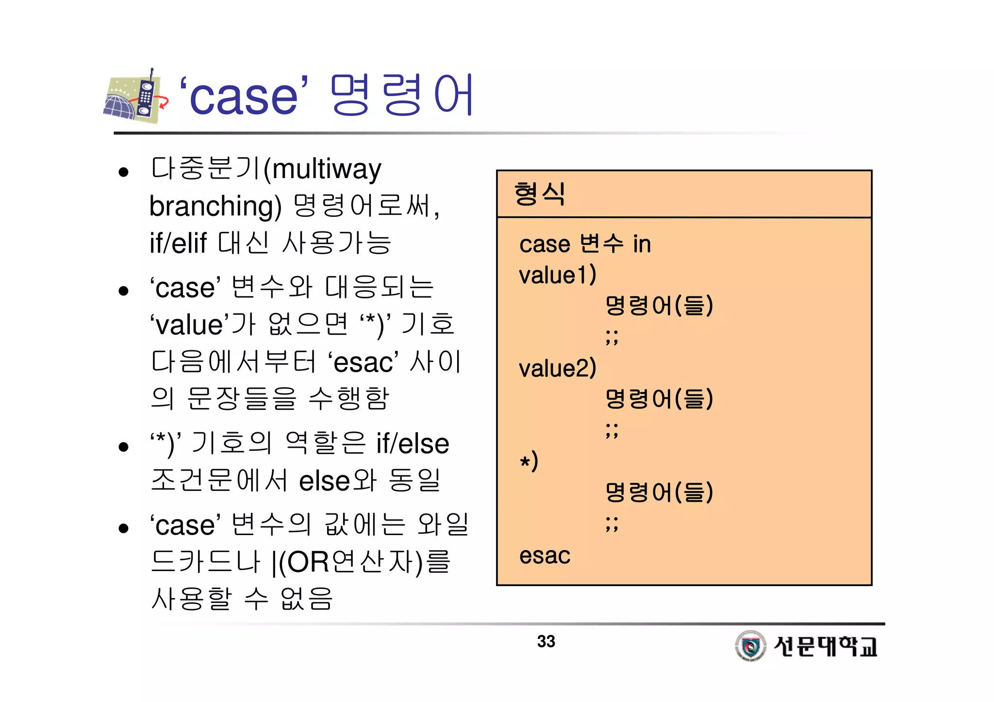 33
‘case’ 명령어
 다중분기(multiway
branching) 명령어로써,
if/elif 대신 사용가능
 ‘case’ 변수와 대응되는
‘value’가 없으면 ‘*)’ 기호
다음에서부터 ‘esac’ 사이
의 문장들을 수행함
 ‘*)’ 기호의 역할은 if/else
조건문에서 else와 동일
 ‘case’ 변수의 값에는 와일
드카드나 |(OR연산자)를
사용할 수 없음
형식
형식
형식
형식
case
case
case
case 변수
변수
변수
변수 in
in
in
in
value1)
value1)
value1)
value1)
명령어
명령어
명령어
명령어(
(
(
(들
들
들
들)
)
)
)
;;
;;
;;
;;
value2)
value2)
value2)
value2)
명령어
명령어
명령어
명령어(
(
(
(들
들
들
들)
)
)
)
;;
;;
;;
;;
*)
*)
*)
*)
명령어
명령어
명령어
명령어(
(
(
(들
들
들
들)
)
)
)
;;
;;
;;
;;
esac
esac
esac
esac
 