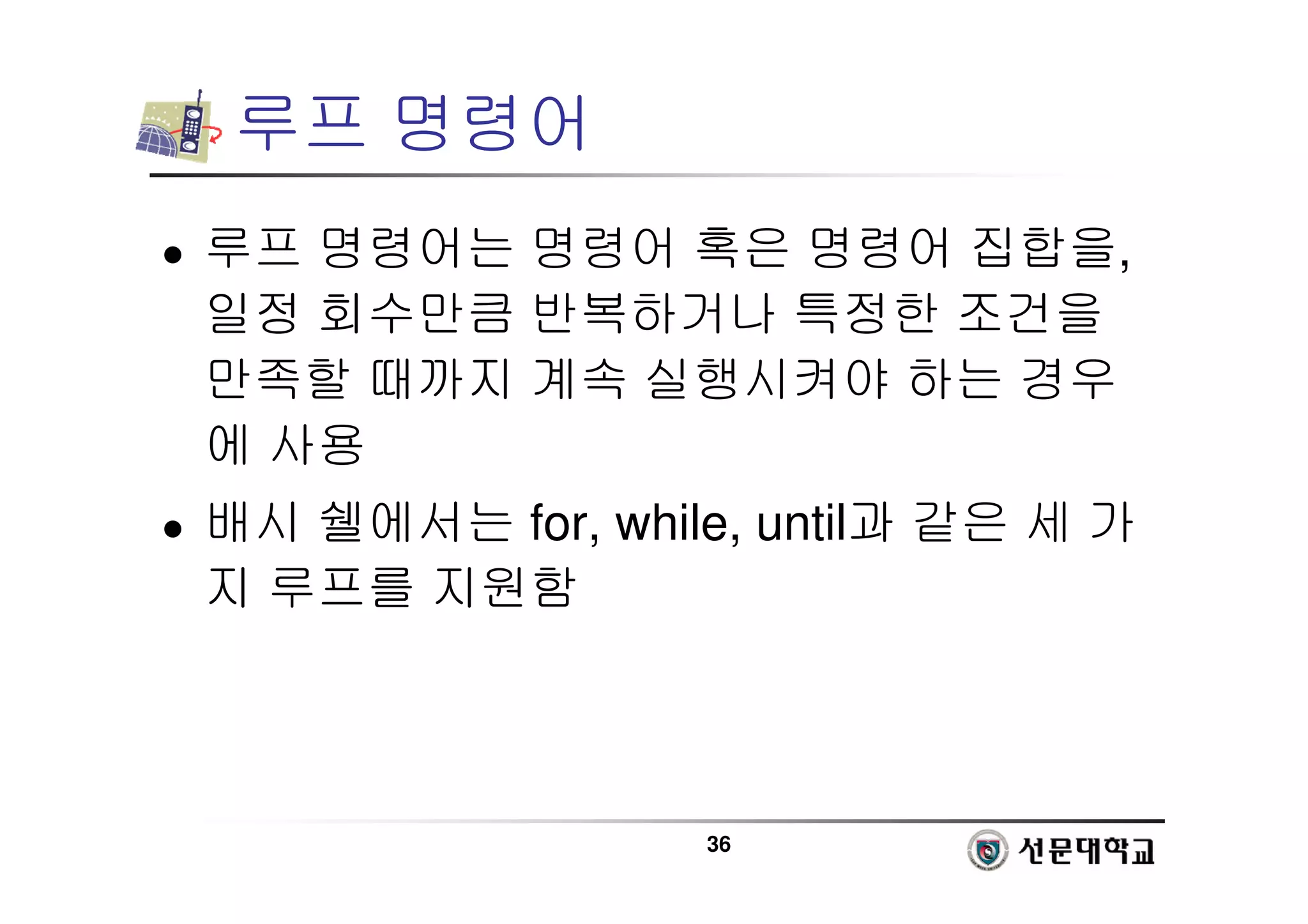 36
루프 명령어
 루프 명령어는 명령어 혹은 명령어 집합을,
일정 회수만큼 반복하거나 특정한 조건을
만족할 때까지 계속 실행시켜야 하는 경우
에 사용
 배시 쉘에서는 for, while, until과 같은 세 가
지 루프를 지원함
 