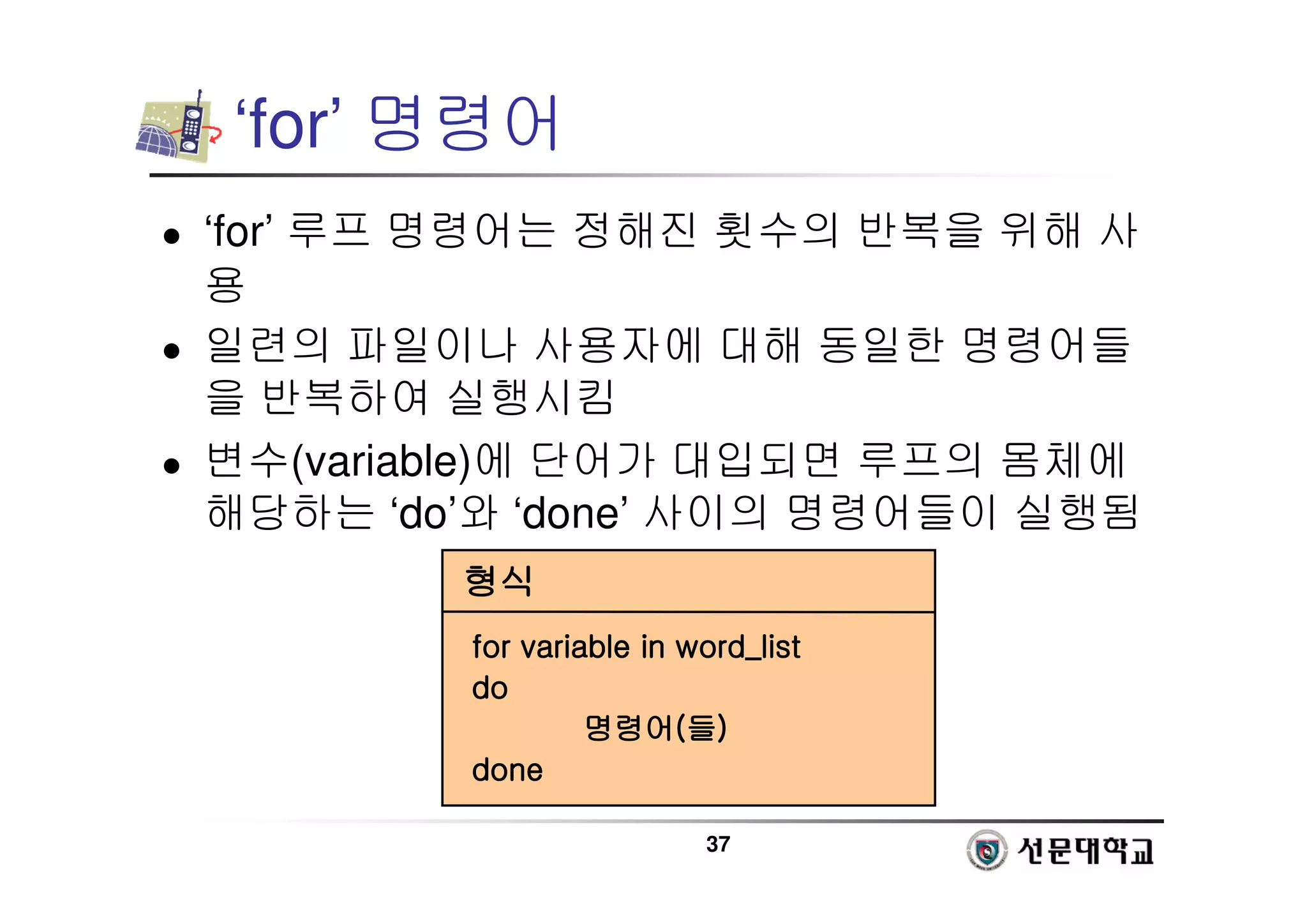 37
‘for’ 명령어
 ‘for’ 루프 명령어는 정해진 횟수의 반복을 위해 사
용
 일련의 파일이나 사용자에 대해 동일한 명령어들
을 반복하여 실행시킴
 변수(variable)에 단어가 대입되면 루프의 몸체에
해당하는 ‘do’와 ‘done’ 사이의 명령어들이 실행됨
형식
형식
형식
형식
for variable in
for variable in
for variable in
for variable in word_list
word_list
word_list
word_list
do
do
do
do
명령어
명령어
명령어
명령어(
(
(
(들
들
들
들)
)
)
)
done
done
done
done
 