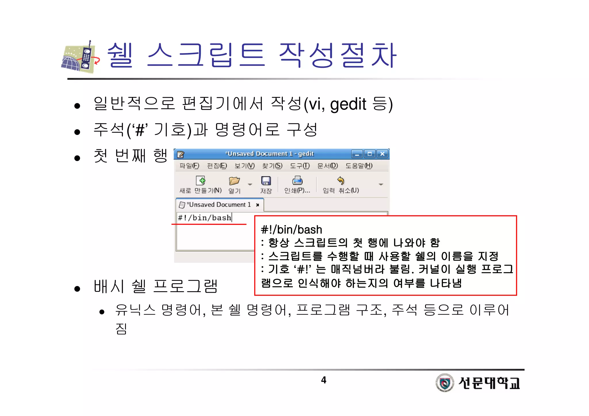 4
쉘 스크립트 작성절차
 일반적으로 편집기에서 작성(vi, gedit 등)
 주석(‘#’ 기호)과 명령어로 구성
 첫 번째 행
 배시 쉘 프로그램
 유닉스 명령어, 본 쉘 명령어, 프로그램 구조, 주석 등으로 이루어
짐
#!/bin/bash
#!/bin/bash
#!/bin/bash
#!/bin/bash
:
:
:
: 항상
항상
항상
항상 스크립트의
스크립트의
스크립트의
스크립트의 첫
첫
첫
첫 행에
행에
행에
행에 나와야
나와야
나와야
나와야 함
함
함
함
:
:
:
: 스크립트를
스크립트를
스크립트를
스크립트를 수행할
수행할
수행할
수행할 때
때
때
때 사용할
사용할
사용할
사용할 쉘의
쉘의
쉘의
쉘의 이름을
이름을
이름을
이름을 지정
지정
지정
지정
:
:
:
: 기호
기호
기호
기호 ‘#!
#!
#!
#!’ 는
는
는
는 매직넘버라
매직넘버라
매직넘버라
매직넘버라 불림
불림
불림
불림.
.
.
. 커널이
커널이
커널이
커널이 실행
실행
실행
실행 프로그
프로그
프로그
프로그
램으로
램으로
램으로
램으로 인식해야
인식해야
인식해야
인식해야 하는지의
하는지의
하는지의
하는지의 여부를
여부를
여부를
여부를 나타냄
나타냄
나타냄
나타냄
 