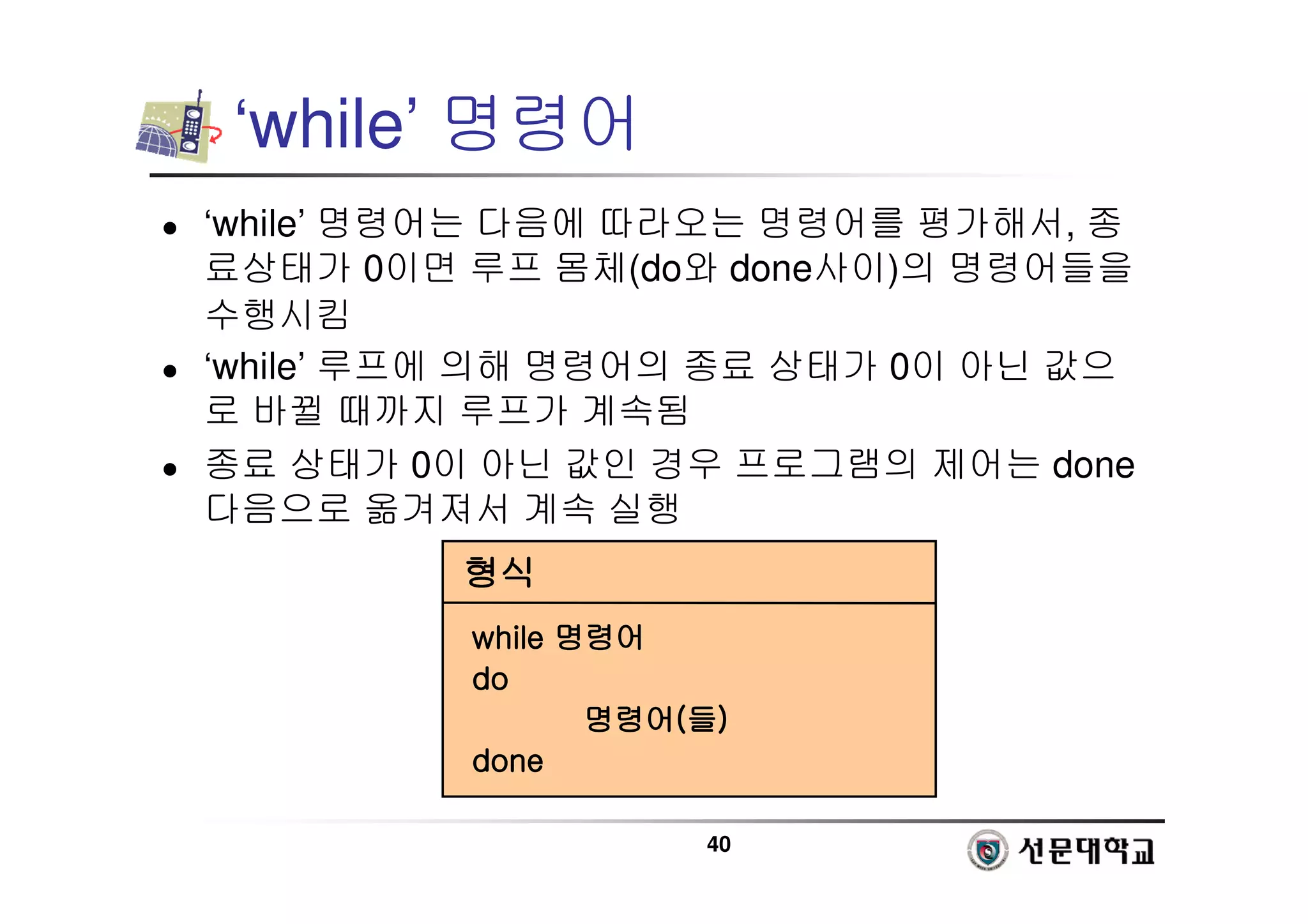 40
‘while’ 명령어
 ‘while’ 명령어는 다음에 따라오는 명령어를 평가해서, 종
료상태가 0이면 루프 몸체(do와 done사이)의 명령어들을
수행시킴
 ‘while’ 루프에 의해 명령어의 종료 상태가 0이 아닌 값으
로 바뀔 때까지 루프가 계속됨
 종료 상태가 0이 아닌 값인 경우 프로그램의 제어는 done
다음으로 옮겨져서 계속 실행
형식
형식
형식
형식
while
while
while
while 명령어
명령어
명령어
명령어
do
do
do
do
명령어
명령어
명령어
명령어(
(
(
(들
들
들
들)
)
)
)
done
done
done
done
 