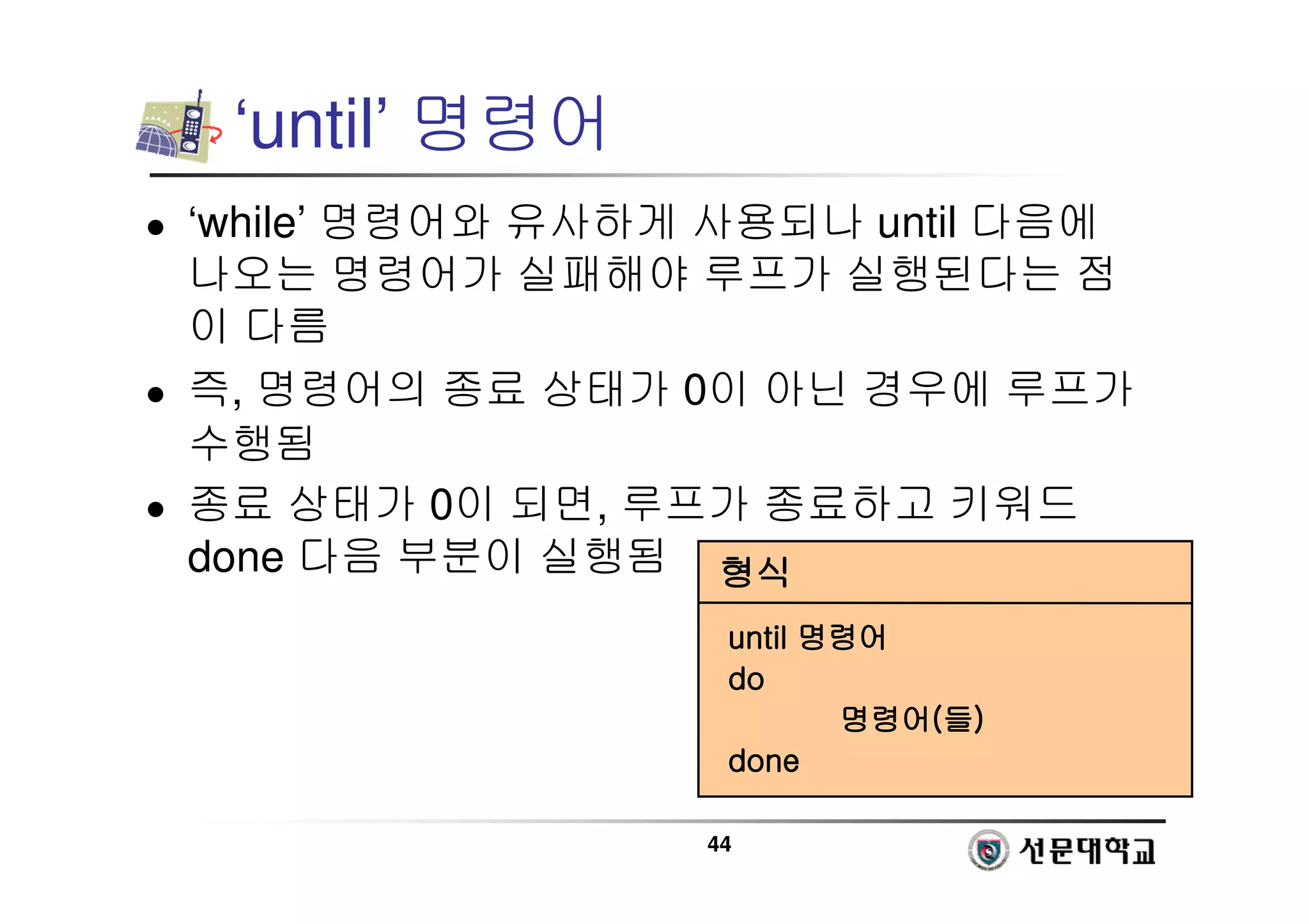 44
‘until’ 명령어
 ‘while’ 명령어와 유사하게 사용되나 until 다음에
나오는 명령어가 실패해야 루프가 실행된다는 점
이 다름
 즉, 명령어의 종료 상태가 0이 아닌 경우에 루프가
수행됨
 종료 상태가 0이 되면, 루프가 종료하고 키워드
done 다음 부분이 실행됨 형식
형식
형식
형식
until
until
until
until 명령어
명령어
명령어
명령어
do
do
do
do
명령어
명령어
명령어
명령어(
(
(
(들
들
들
들)
)
)
)
done
done
done
done
 