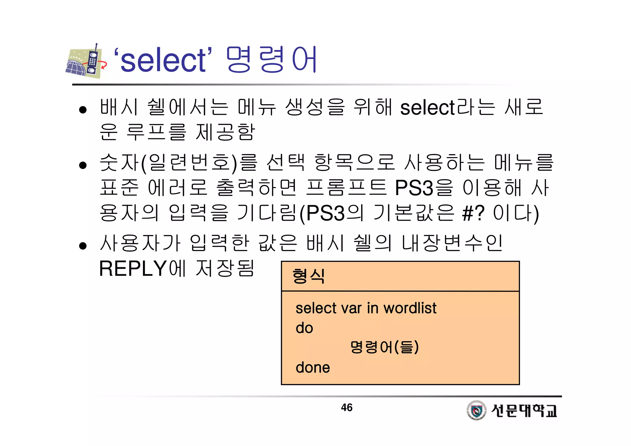 46
‘select’ 명령어
 배시 쉘에서는 메뉴 생성을 위해 select라는 새로
운 루프를 제공함
 숫자(일련번호)를 선택 항목으로 사용하는 메뉴를
표준 에러로 출력하면 프롬프트 PS3을 이용해 사
용자의 입력을 기다림(PS3의 기본값은 #? 이다)
 사용자가 입력한 값은 배시 쉘의 내장변수인
REPLY에 저장됨 형식
형식
형식
형식
select
select
select
select var
var
var
var in wordlist
in wordlist
in wordlist
in wordlist
do
do
do
do
명령어
명령어
명령어
명령어(
(
(
(들
들
들
들)
)
)
)
done
done
done
done
 