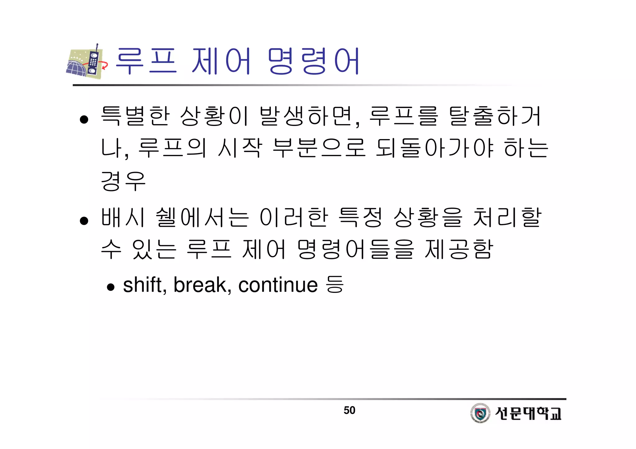 50
루프 제어 명령어
 특별한 상황이 발생하면, 루프를 탈출하거
나, 루프의 시작 부분으로 되돌아가야 하는
경우
 배시 쉘에서는 이러한 특정 상황을 처리할
수 있는 루프 제어 명령어들을 제공함
 shift, break, continue 등
 