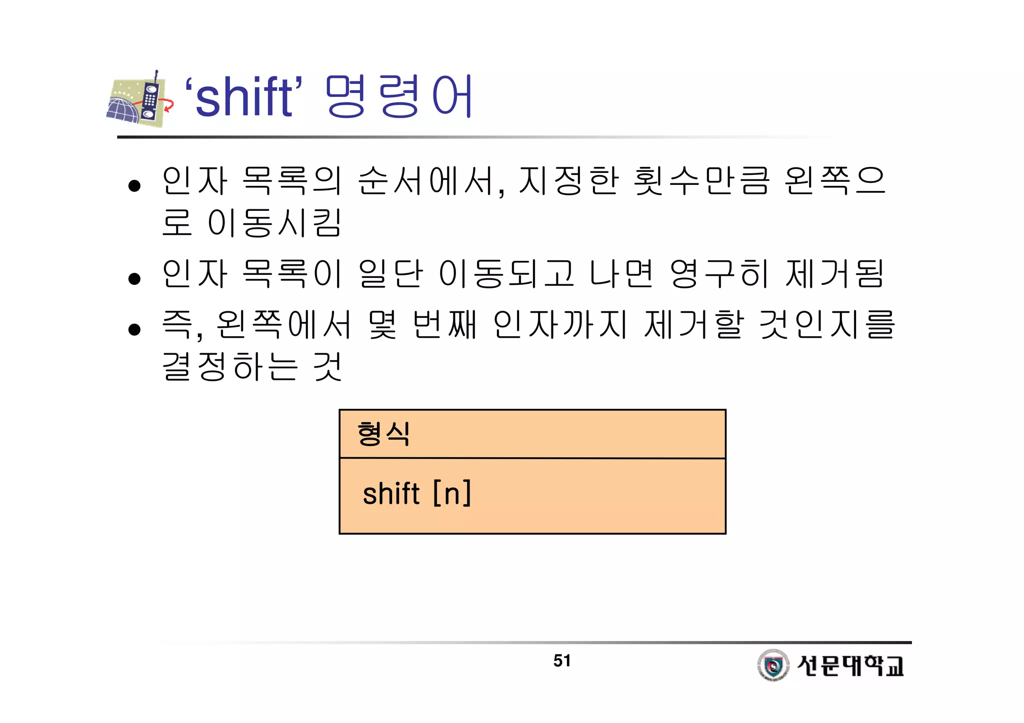 51
‘shift’ 명령어
 인자 목록의 순서에서, 지정한 횟수만큼 왼쪽으
로 이동시킴
 인자 목록이 일단 이동되고 나면 영구히 제거됨
 즉, 왼쪽에서 몇 번째 인자까지 제거할 것인지를
결정하는 것
형식
형식
형식
형식
shift [n]
shift [n]
shift [n]
shift [n]
 