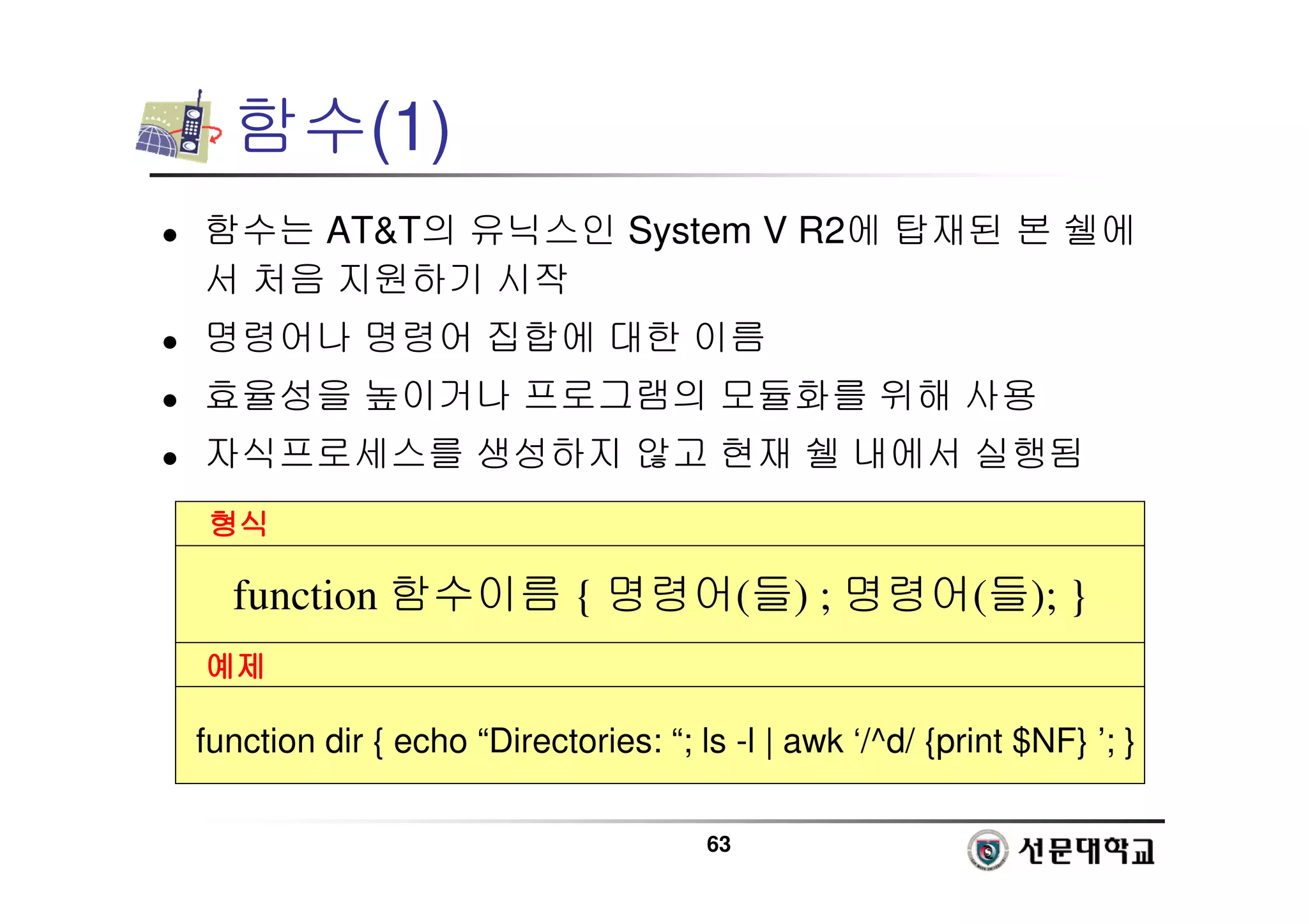 63
함수(1)
 함수는 ATT의 유닉스인 System V R2에 탑재된 본 쉘에
서 처음 지원하기 시작
 명령어나 명령어 집합에 대한 이름
 효율성을 높이거나 프로그램의 모듈화를 위해 사용
 자식프로세스를 생성하지 않고 현재 쉘 내에서 실행됨
형식
형식
형식
형식
예제
예제
예제
예제
function 함수이름 { 명령어(들) ; 명령어(들); }
function dir { echo “Directories: “; ls -l | awk ‘/^d/ {print $NF} ’; }
 