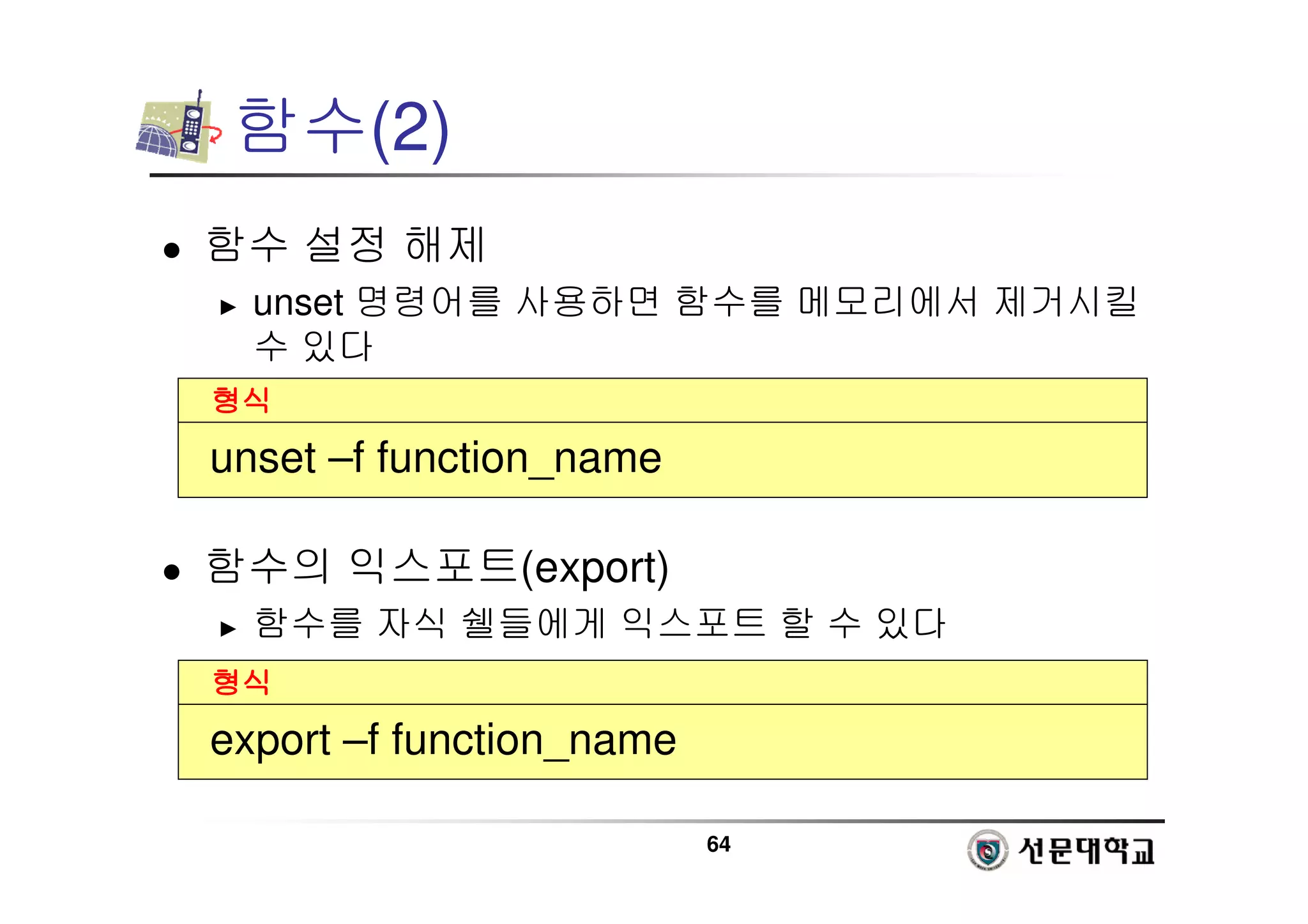 64
함수(2)
 함수 설정 해제
► unset 명령어를 사용하면 함수를 메모리에서 제거시킬
수 있다
 함수의 익스포트(export)
► 함수를 자식 쉘들에게 익스포트 할 수 있다
형식
형식
형식
형식
unset –f function_name
형식
형식
형식
형식
export –f function_name
 