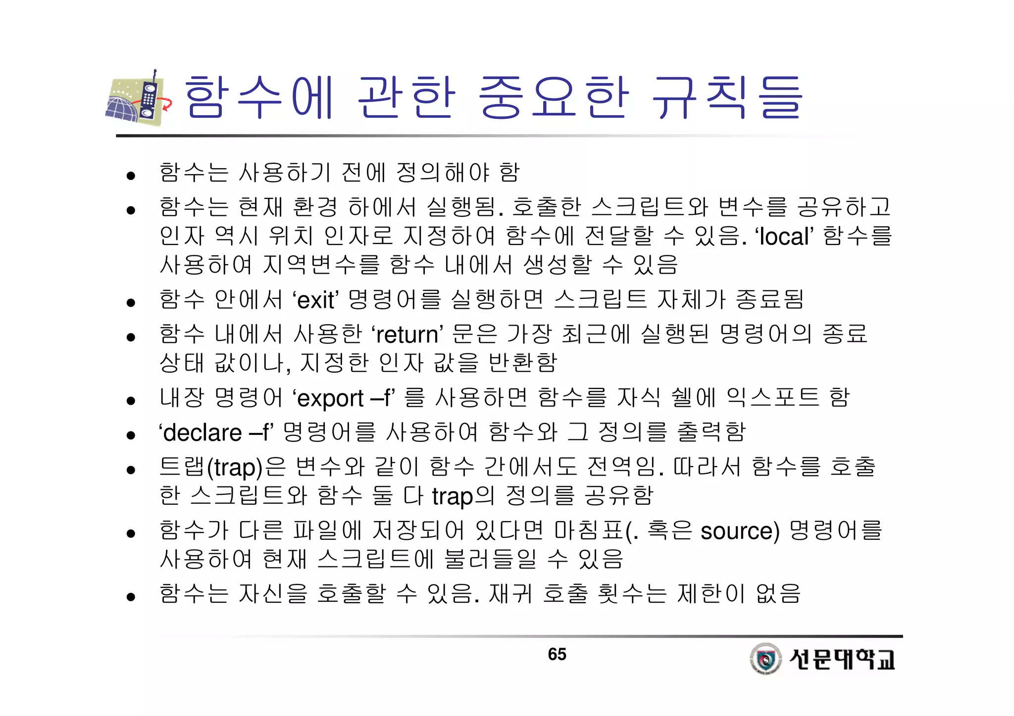 65
함수에 관한 중요한 규칙들
 함수는 사용하기 전에 정의해야 함
 함수는 현재 환경 하에서 실행됨. 호출한 스크립트와 변수를 공유하고
인자 역시 위치 인자로 지정하여 함수에 전달할 수 있음. ‘local’ 함수를
사용하여 지역변수를 함수 내에서 생성할 수 있음
 함수 안에서 ‘exit’ 명령어를 실행하면 스크립트 자체가 종료됨
 함수 내에서 사용한 ‘return’ 문은 가장 최근에 실행된 명령어의 종료
상태 값이나, 지정한 인자 값을 반환함
 내장 명령어 ‘export –f’ 를 사용하면 함수를 자식 쉘에 익스포트 함
 ‘declare –f’ 명령어를 사용하여 함수와 그 정의를 출력함
 트랩(trap)은 변수와 같이 함수 간에서도 전역임. 따라서 함수를 호출
한 스크립트와 함수 둘 다 trap의 정의를 공유함
 함수가 다른 파일에 저장되어 있다면 마침표(. 혹은 source) 명령어를
사용하여 현재 스크립트에 불러들일 수 있음
 함수는 자신을 호출할 수 있음. 재귀 호출 횟수는 제한이 없음
 