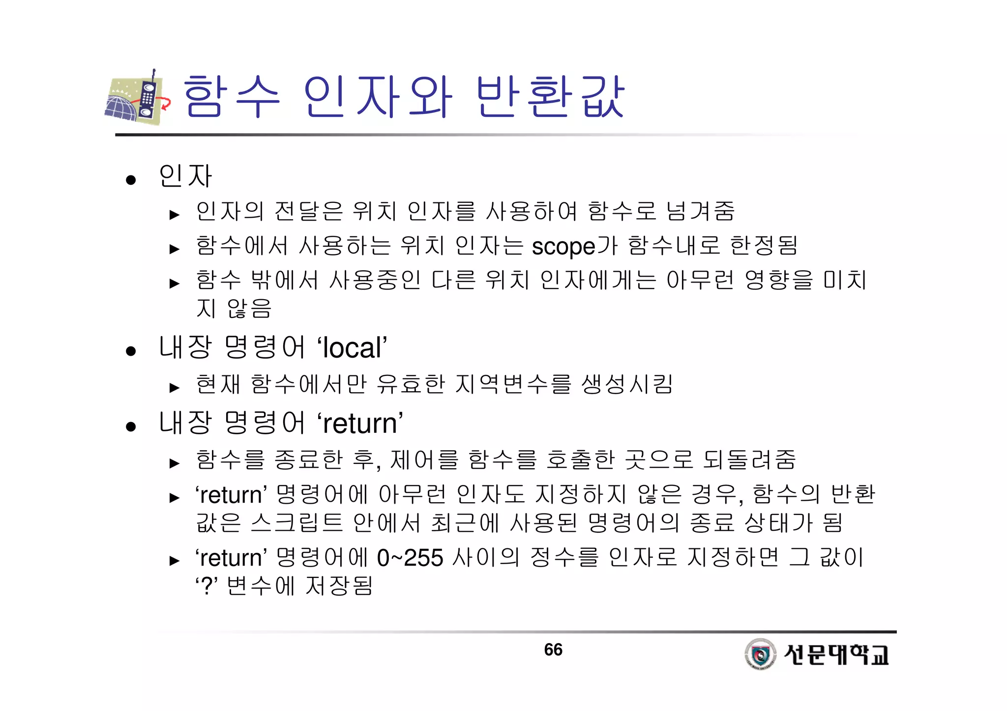 66
함수 인자와 반환값
 인자
► 인자의 전달은 위치 인자를 사용하여 함수로 넘겨줌
► 함수에서 사용하는 위치 인자는 scope가 함수내로 한정됨
► 함수 밖에서 사용중인 다른 위치 인자에게는 아무런 영향을 미치
지 않음
 내장 명령어 ‘local’
► 현재 함수에서만 유효한 지역변수를 생성시킴
 내장 명령어 ‘return’
► 함수를 종료한 후, 제어를 함수를 호출한 곳으로 되돌려줌
► ‘return’ 명령어에 아무런 인자도 지정하지 않은 경우, 함수의 반환
값은 스크립트 안에서 최근에 사용된 명령어의 종료 상태가 됨
► ‘return’ 명령어에 0~255 사이의 정수를 인자로 지정하면 그 값이
‘?’ 변수에 저장됨
 