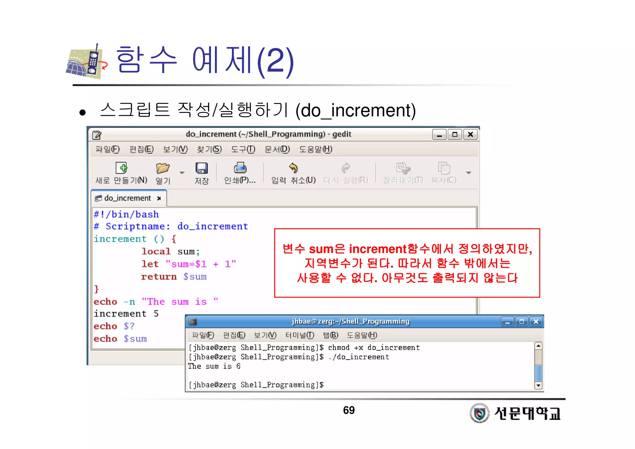 69
함수 예제(2)
 스크립트 작성/실행하기 (do_increment)
변수
변수
변수
변수 sum은
은
은
은 increment함수에서
함수에서
함수에서
함수에서 정의하였지만
정의하였지만
정의하였지만
정의하였지만,
지역변수가
지역변수가
지역변수가
지역변수가 된다
된다
된다
된다. 따라서
따라서
따라서
따라서 함수
함수
함수
함수 밖에서는
밖에서는
밖에서는
밖에서는
사용할
사용할
사용할
사용할 수
수
수
수 없다
없다
없다
없다. 아무것도
아무것도
아무것도
아무것도 출력되지
출력되지
출력되지
출력되지 않는다
않는다
않는다
않는다
 