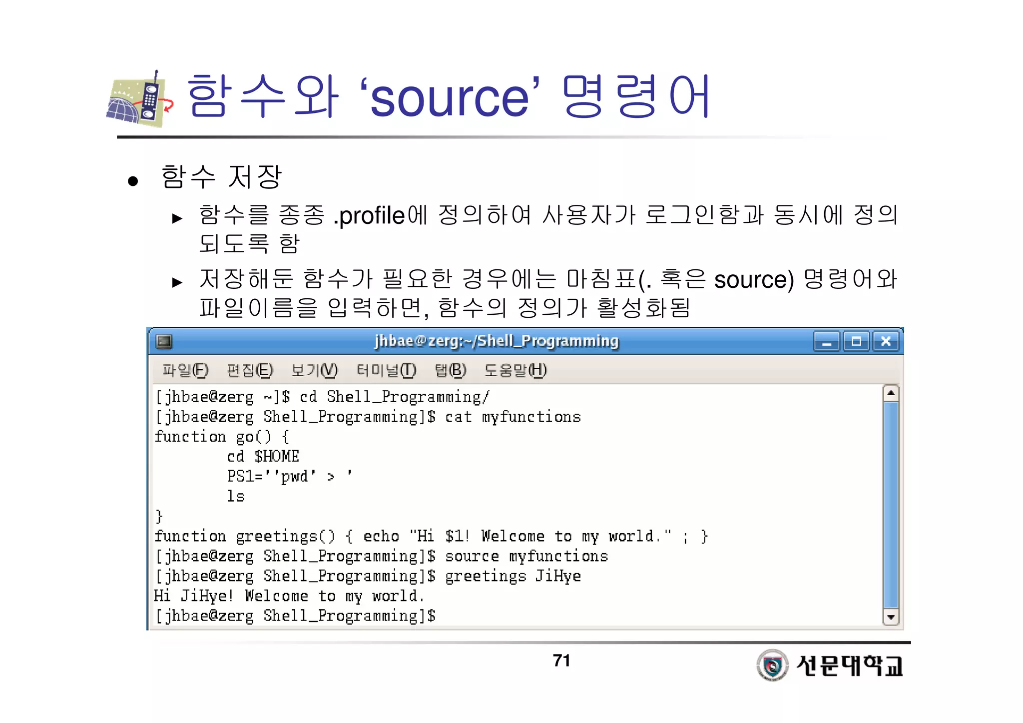 71
함수와 ‘source’ 명령어
 함수 저장
► 함수를 종종 .profile에 정의하여 사용자가 로그인함과 동시에 정의
되도록 함
► 저장해둔 함수가 필요한 경우에는 마침표(. 혹은 source) 명령어와
파일이름을 입력하면, 함수의 정의가 활성화됨
 