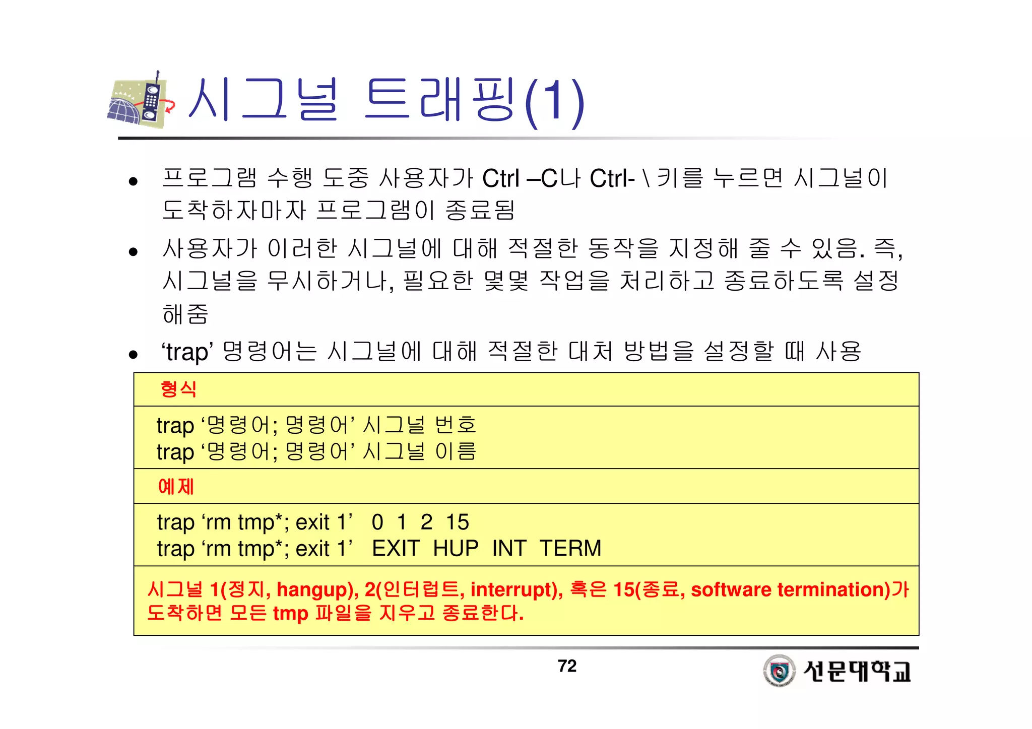 72
시그널 트래핑(1)
 프로그램 수행 도중 사용자가 Ctrl –C나 Ctrl-  키를 누르면 시그널이
도착하자마자 프로그램이 종료됨
 사용자가 이러한 시그널에 대해 적절한 동작을 지정해 줄 수 있음. 즉,
시그널을 무시하거나, 필요한 몇몇 작업을 처리하고 종료하도록 설정
해줌
 ‘trap’ 명령어는 시그널에 대해 적절한 대처 방법을 설정할 때 사용
형식
형식
형식
형식
예제
예제
예제
예제
trap ‘명령어; 명령어’ 시그널 번호
trap ‘명령어; 명령어’ 시그널 이름
trap ‘rm tmp*; exit 1’ 0 1 2 15
trap ‘rm tmp*; exit 1’ EXIT HUP INT TERM
시그널
시그널
시그널
시그널 1(정지
정지
정지
정지, hangup), 2(인터럽트
인터럽트
인터럽트
인터럽트, interrupt), 혹은
혹은
혹은
혹은 15(종료
종료
종료
종료, software termination)가
가
가
가
도착하면
도착하면
도착하면
도착하면 모든
모든
모든
모든 tmp 파일을
파일을
파일을
파일을 지우고
지우고
지우고
지우고 종료한다
종료한다
종료한다
종료한다.
 
