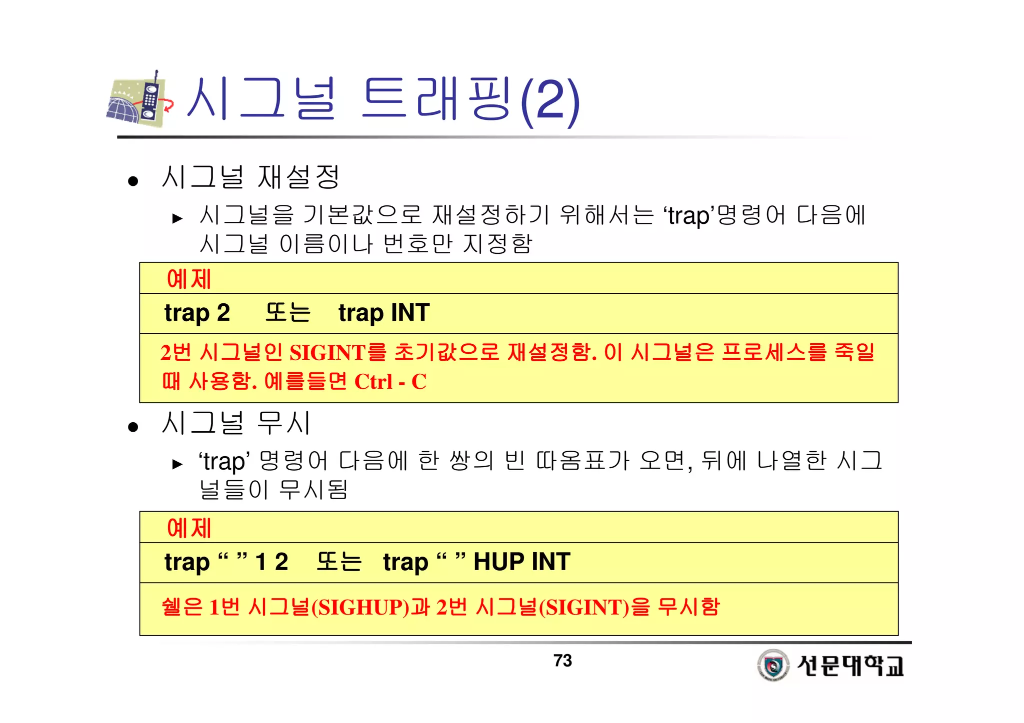 73
시그널 트래핑(2)
 시그널 재설정
► 시그널을 기본값으로 재설정하기 위해서는 ‘trap’명령어 다음에
시그널 이름이나 번호만 지정함
 시그널 무시
► ‘trap’ 명령어 다음에 한 쌍의 빈 따옴표가 오면, 뒤에 나열한 시그
널들이 무시됨
예제
예제
예제
예제
trap 2 또는
또는
또는
또는 trap INT
2번
번
번
번 시그널인
시그널인
시그널인
시그널인 SIGINT를
를
를
를 초기값으로
초기값으로
초기값으로
초기값으로 재설정함
재설정함
재설정함
재설정함. 이
이
이
이 시그널은
시그널은
시그널은
시그널은 프로세스를
프로세스를
프로세스를
프로세스를 죽일
죽일
죽일
죽일
때
때
때
때 사용함
사용함
사용함
사용함. 예를들면
예를들면
예를들면
예를들면 Ctrl - C
예제
예제
예제
예제
trap “ ” 1 2 또는
또는
또는
또는 trap “ ” HUP INT
쉘은
쉘은
쉘은
쉘은 1번
번
번
번 시그널
시그널
시그널
시그널(SIGHUP)과
과
과
과 2번
번
번
번 시그널
시그널
시그널
시그널(SIGINT)을
을
을
을 무시함
무시함
무시함
무시함
 