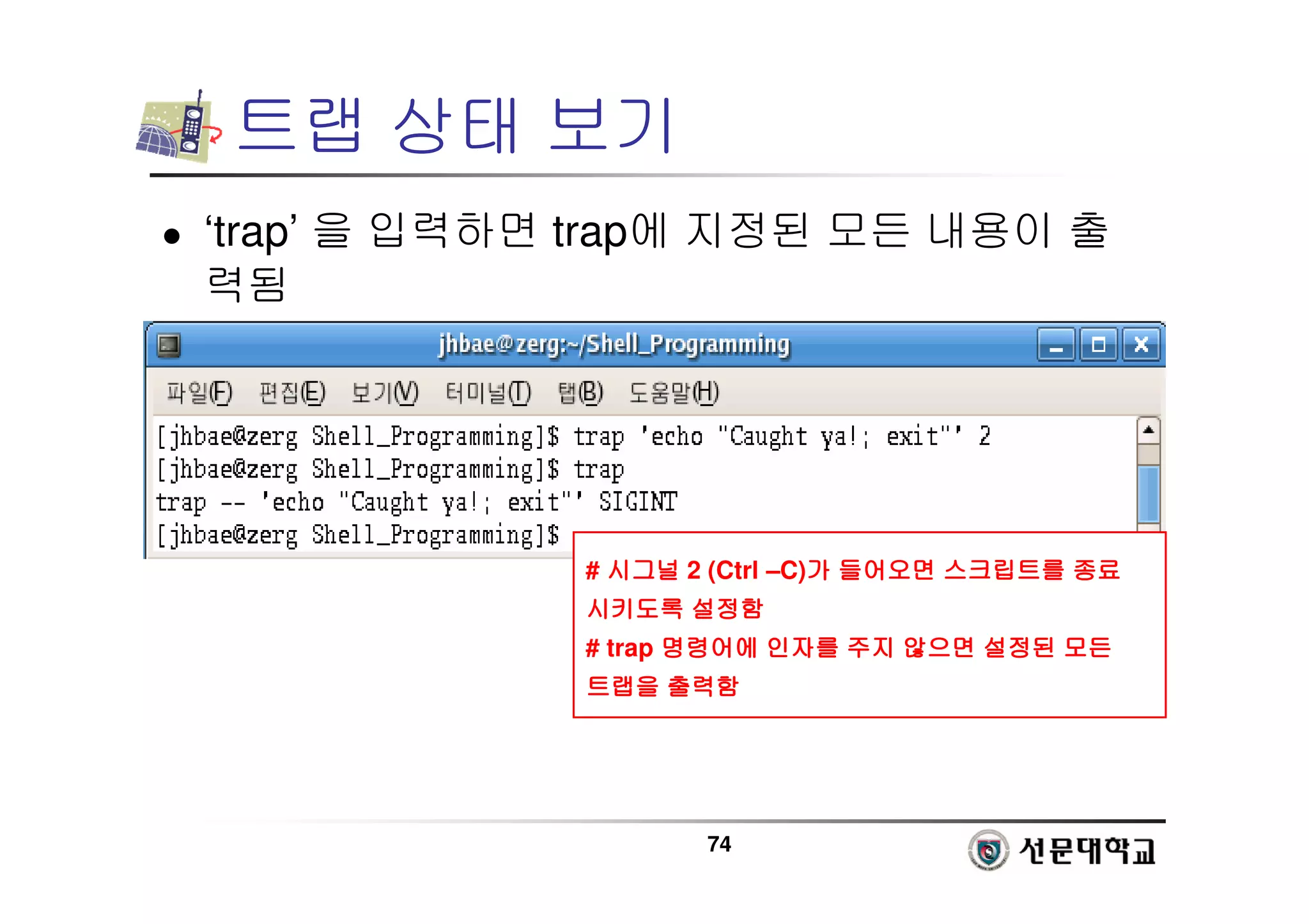74
트랩 상태 보기
 ‘trap’ 을 입력하면 trap에 지정된 모든 내용이 출
력됨
# 시그널
시그널
시그널
시그널 2 (Ctrl –C)가
가
가
가 들어오면
들어오면
들어오면
들어오면 스크립트를
스크립트를
스크립트를
스크립트를 종료
종료
종료
종료
시키도록
시키도록
시키도록
시키도록 설정함
설정함
설정함
설정함
# trap 명령어에
명령어에
명령어에
명령어에 인자를
인자를
인자를
인자를 주지
주지
주지
주지 않으면
않으면
않으면
않으면 설정된
설정된
설정된
설정된 모든
모든
모든
모든
트랩을
트랩을
트랩을
트랩을 출력함
출력함
출력함
출력함
 