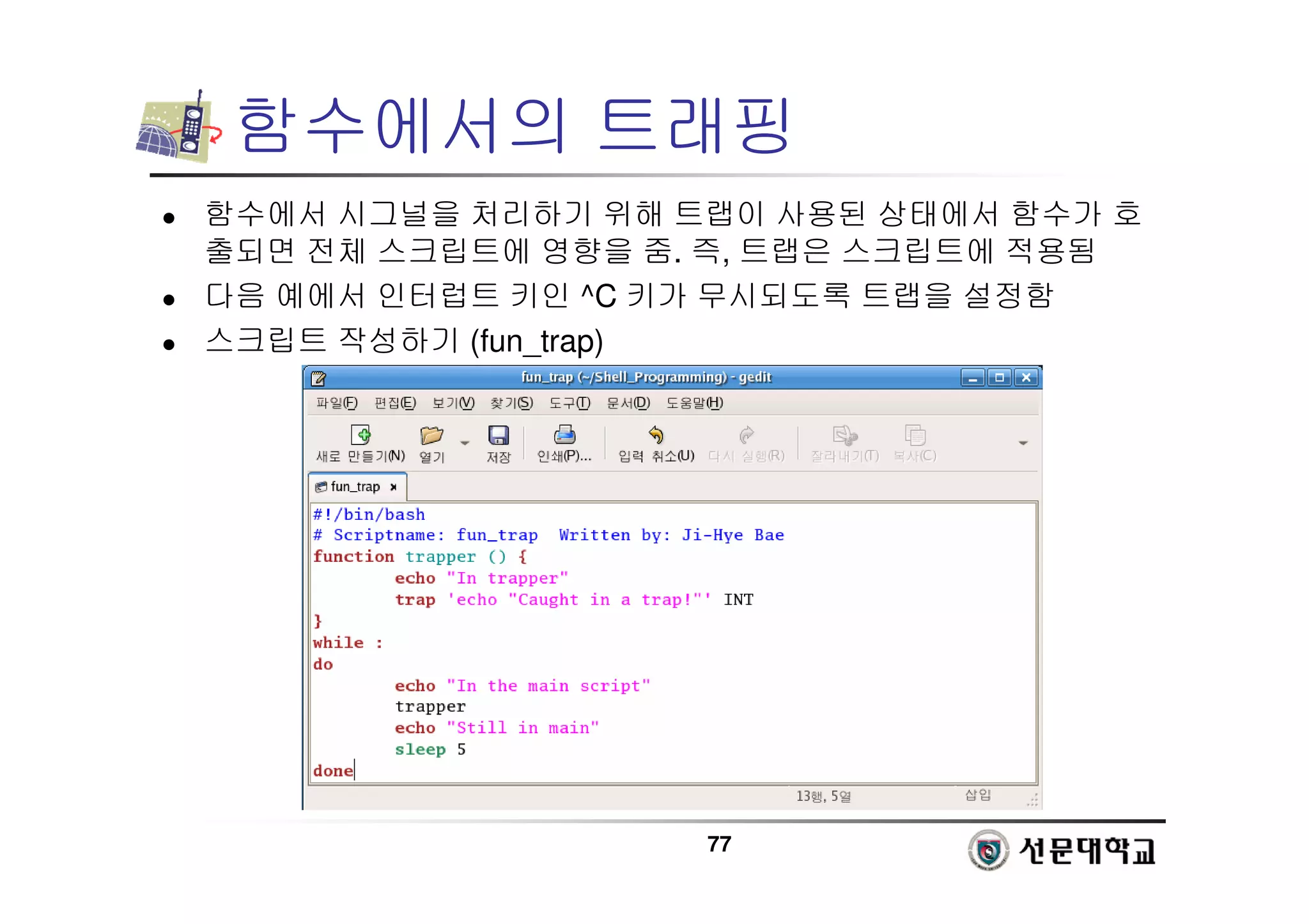 77
함수에서의 트래핑
 함수에서 시그널을 처리하기 위해 트랩이 사용된 상태에서 함수가 호
출되면 전체 스크립트에 영향을 줌. 즉, 트랩은 스크립트에 적용됨
 다음 예에서 인터럽트 키인 ^C 키가 무시되도록 트랩을 설정함
 스크립트 작성하기 (fun_trap)
 