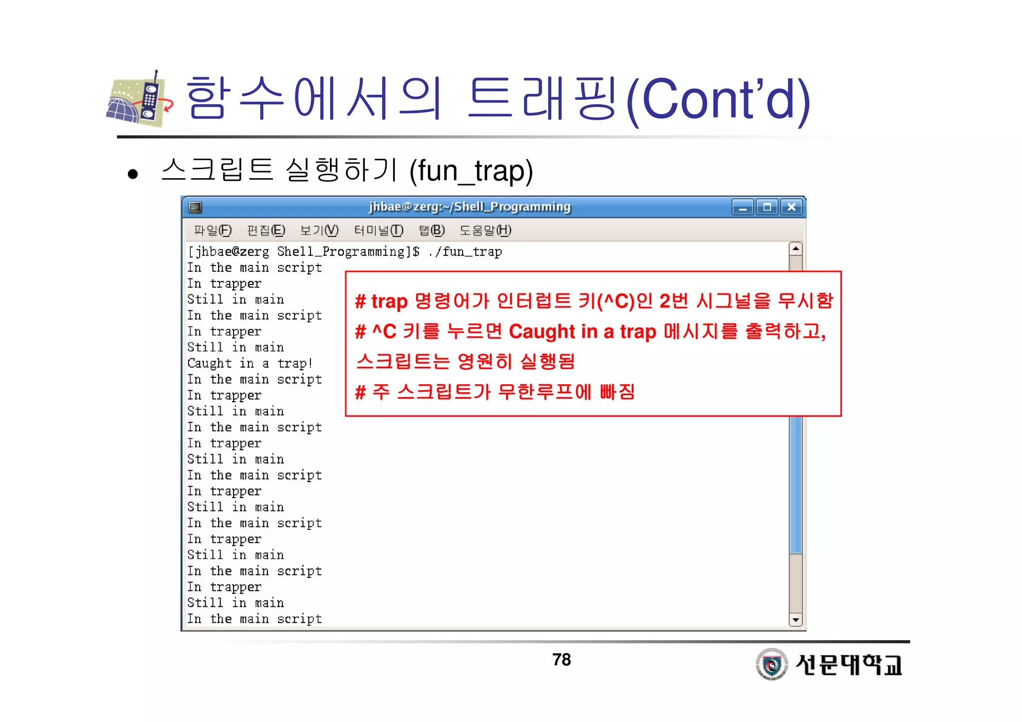 78
함수에서의 트래핑(Cont’d)
 스크립트 실행하기 (fun_trap)
# trap 명령어가
명령어가
명령어가
명령어가 인터럽트
인터럽트
인터럽트
인터럽트 키
키
키
키(^C)인
인
인
인 2번
번
번
번 시그널을
시그널을
시그널을
시그널을 무시함
무시함
무시함
무시함
# ^C 키를
키를
키를
키를 누르면
누르면
누르면
누르면 Caught in a trap 메시지를
메시지를
메시지를
메시지를 출력하고
출력하고
출력하고
출력하고,
스크립트는
스크립트는
스크립트는
스크립트는 영원히
영원히
영원히
영원히 실행됨
실행됨
실행됨
실행됨
# 주
주
주
주 스크립트가
스크립트가
스크립트가
스크립트가 무한루프에
무한루프에
무한루프에
무한루프에 빠짐
빠짐
빠짐
빠짐
 