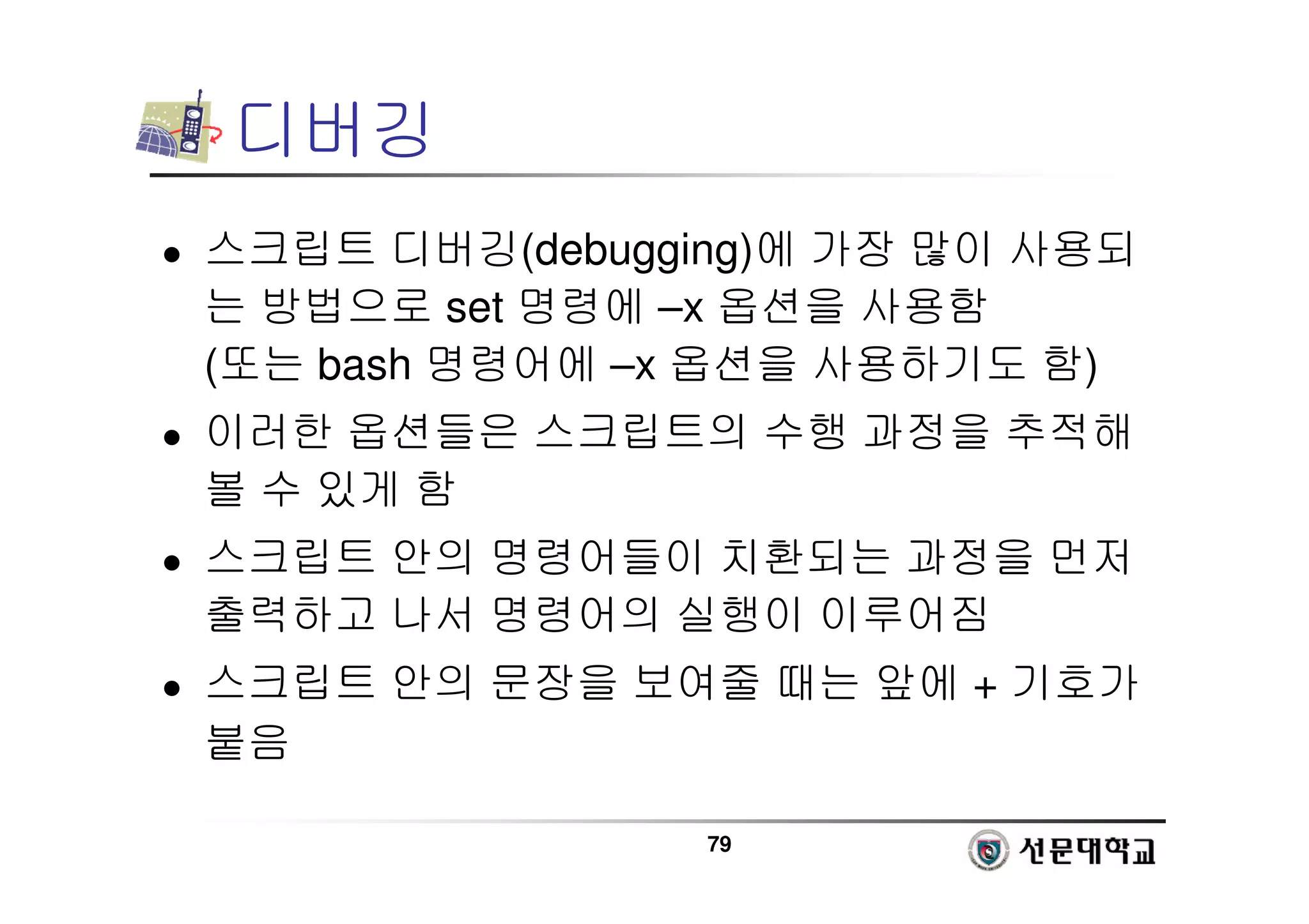 79
디버깅
 스크립트 디버깅(debugging)에 가장 많이 사용되
는 방법으로 set 명령에 –x 옵션을 사용함
(또는 bash 명령어에 –x 옵션을 사용하기도 함)
 이러한 옵션들은 스크립트의 수행 과정을 추적해
볼 수 있게 함
 스크립트 안의 명령어들이 치환되는 과정을 먼저
출력하고 나서 명령어의 실행이 이루어짐
 스크립트 안의 문장을 보여줄 때는 앞에 + 기호가
붙음
 