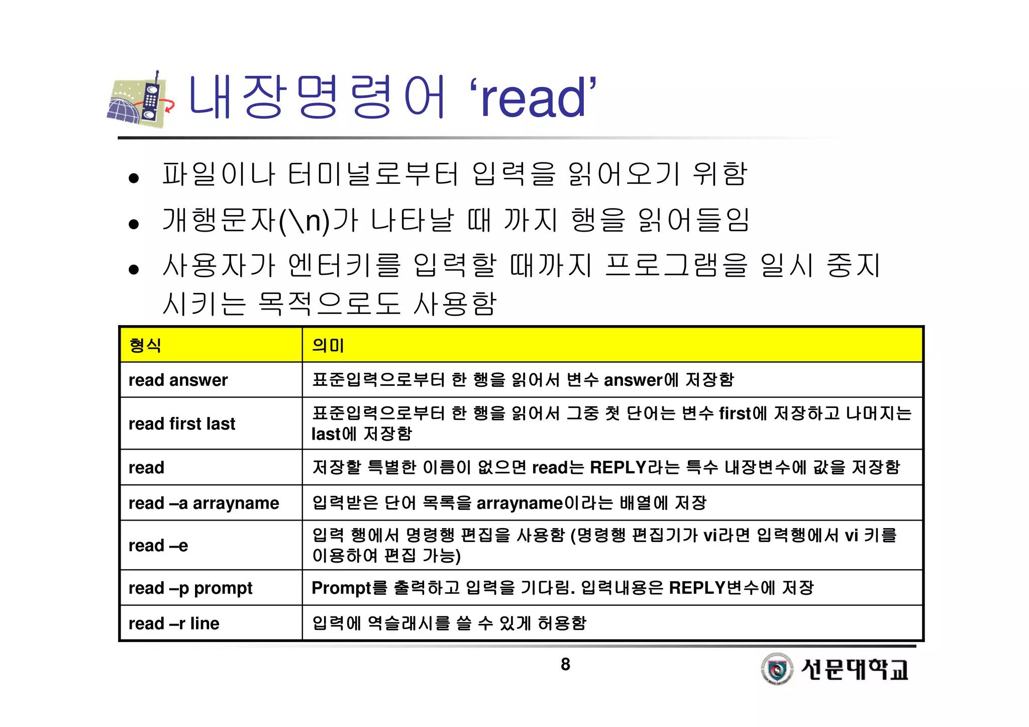 8
내장명령어 ‘read’
 파일이나 터미널로부터 입력을 읽어오기 위함
 개행문자(n)가 나타날 때 까지 행을 읽어들임
 사용자가 엔터키를 입력할 때까지 프로그램을 일시 중지
시키는 목적으로도 사용함
입력에
입력에
입력에
입력에 역슬래시를
역슬래시를
역슬래시를
역슬래시를 쓸
쓸
쓸
쓸 수
수
수
수 있게
있게
있게
있게 허용함
허용함
허용함
허용함
read –r line
Prompt를
를
를
를 출력하고
출력하고
출력하고
출력하고 입력을
입력을
입력을
입력을 기다림
기다림
기다림
기다림. 입력내용은
입력내용은
입력내용은
입력내용은 REPLY변수에
변수에
변수에
변수에 저장
저장
저장
저장
read –p prompt
입력
입력
입력
입력 행에서
행에서
행에서
행에서 명령행
명령행
명령행
명령행 편집을
편집을
편집을
편집을 사용함
사용함
사용함
사용함 (명령행
명령행
명령행
명령행 편집기가
편집기가
편집기가
편집기가 vi라면
라면
라면
라면 입력행에서
입력행에서
입력행에서
입력행에서 vi 키를
키를
키를
키를
이용하여
이용하여
이용하여
이용하여 편집
편집
편집
편집 가능
가능
가능
가능)
read –e
입력받은
입력받은
입력받은
입력받은 단어
단어
단어
단어 목록을
목록을
목록을
목록을 arrayname이라는
이라는
이라는
이라는 배열에
배열에
배열에
배열에 저장
저장
저장
저장
read –a arrayname
저장할
저장할
저장할
저장할 특별한
특별한
특별한
특별한 이름이
이름이
이름이
이름이 없으면
없으면
없으면
없으면 read는
는
는
는 REPLY라는
라는
라는
라는 특수
특수
특수
특수 내장변수에
내장변수에
내장변수에
내장변수에 값을
값을
값을
값을 저장함
저장함
저장함
저장함
read
표준입력으로부터
표준입력으로부터
표준입력으로부터
표준입력으로부터 한
한
한
한 행을
행을
행을
행을 읽어서
읽어서
읽어서
읽어서 그중
그중
그중
그중 첫
첫
첫
첫 단어는
단어는
단어는
단어는 변수
변수
변수
변수 first에
에
에
에 저장하고
저장하고
저장하고
저장하고 나머지는
나머지는
나머지는
나머지는
last에
에
에
에 저장함
저장함
저장함
저장함
read first last
표준입력으로부터
표준입력으로부터
표준입력으로부터
표준입력으로부터 한
한
한
한 행을
행을
행을
행을 읽어서
읽어서
읽어서
읽어서 변수
변수
변수
변수 answer에
에
에
에 저장함
저장함
저장함
저장함
read answer
의미
의미
의미
의미
형식
형식
형식
형식
 