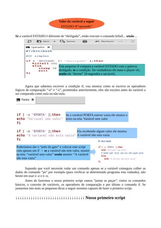 Se a variável ESTADO é diferente de “desligado”, então execute o comando killall... senão ...
Agora que sabemos escrever a condição if, vou mostrar como se escreve os operadores
lógicos de comparação “-n” e “-z”, prometidos anteriormente, eles são escritos antes da variável a
ser comparada como nula ou não nula.
Supondo que você necessite rodar um comando apenas se a variável conseguiu colher os
dados do comando “ps” por exemplo (para verificar se determinado programa esta rodando), não
hesite em usar o -z e o -n.
Antes de fazermos o nosso primeiro script vamos “juntar as peças”: vimos os comandos
básicos, o conceito de variáveis, os operadores de comparação e por último o comando if. Se
juntarmos isto mais as pequenas dicas a seguir seremos capazes de fazer o primeiro script.
↓↓↓↓↓↓↓↓↓↓↓↓↓↓↓↓↓↓↓↓↓↓↓↓↓↓↓↓↓↓↓↓ Nosso primeiro script
Valor da variável a seguir
ESTADO=$”operando”
Este pequeno if compara a variável ESTADO com a palavra
desligado, se a condição for verdadeiras ele mata o player vlc,
senão ele “dorme” 10 segundos e sai (exit).
Se a variável PORTA estiver vazia ele mostra o
texto na tela: Variável sem valor
Ela recebendo algum valor ele mostra:
A variável não esta vazia
Poderíamos dar o “pulo do gato” e colocar este script
com apenas um if → se a variável não tem valor, mostre
na tela: “variável sem valor” senão mostre: “A variável
não esta vazia”
 