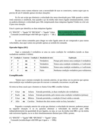 Muitas vezes vamos esbarrar com a necessidade de usar os conectores, vamos supor que eu
preciso de um if rodando apenas em duas situações:
Eu fiz um script que diminuía a velocidade dos meus downloads para 100k quando a minha
irmã conectava o notebook, mas quando o pc da minha mãe estava ligado simultaneamente, como
eu poderia diminuir a velocidade para 50k compensando duas máquinas ligadas? Então eu criei um
if para esta situação.
Esta é a parte que identifica as duas máquinas ligadas:
if [ “$NOTE” = “ligado” E “$PCMAE” = “ligado” ];then
Comando (wondershaper eth0 400 que é igual a → 50k )
fi
Eu usei vários comandos para chegar no valor ligado antes de ser comparado e para outras
velocidades, mas aqui vamos nos prender apenas ao sentido do comando.
Operador lógico (OU)
Aqui a conjunção é verdadeira se uma ou outra condição for verdadeira (sendo as duas
verdadeiras também é válido):
Nº Condição 1 Conector Condição 2 Resultado do teste Explicação
1º V ou V Verdadeiro Porque pelo menos uma condição é verdadeira
2º F ou V Verdadeiro Temos uma condição verdadeira, e é suficiente
3º V ou F Verdadeiro Temos uma condição verdadeira, e é suficiente
4º F ou F Falso Nenhuma condição verdadeira para validarmos
Exemplificando:
Vamos usar o mesmo exemplo da conexão anterior, só que desta vez eu preciso que apenas
uma condição seja verdadeira para que ele execute o comando, trocaremos o e pelo ou.
Só entra na festa casais que o homem se chama César OU a mulher Juliana:
1º César ou Juliana Entrada permitida, as duas condições são verdadeiras
2º Paulo ou Juliana Entrada permitida, pelo menos uma condição verdadeira (juliana)
3º César ou Mônica Entrada permitida, a condição (César) valida a entrada
4º Júlio ou Carolina Nenhum dos dois nomes estão na lista, barrados !
Pegando o exemplo anterior do script que diminui a velocidade da internet, podemos pensar
na seguinte situação: E se eu quisesse diminuir a velocidade da internet para 100k
independentemente da quantidade de pcs ligados, ou seja, se o pc da minha irmã OU o pc da minha
mãe estiverem ligados, ou se os dois simultaneamente diminui para 100k e pronto.
if [ “$NOTE” = “ligado” OU “$PCMAE” = “ligado” ];then
Comando (wondershaper eth0 800 que é igual a → 100k)
fi
Para o conector E, basta lembrar:
se é tudo verdadeiro então executa.
 