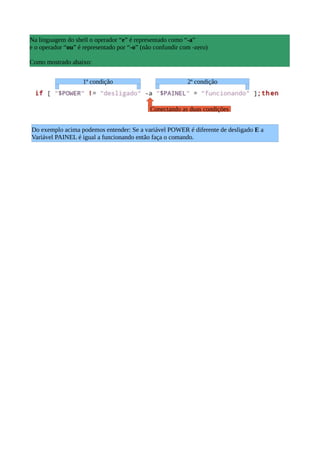 Na linguagem do shell o operador “e” é representado como “-a”
e o operador “ou” é representado por “-o” (não confundir com -zero)
Como mostrado abaixo:
1ª condição 2ª condição
Conectando as duas condições
Do exemplo acima podemos entender: Se a variável POWER é diferente de desligado E a
Variável PAINEL é igual a funcionando então faça o comando.
 