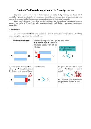 Capítulo 7 – Fazendo loops com o “for” e script remoto
Já parou para pensar como podemos deixar um script independente, que fique ali de
prontidão vigiando as situações e executando comandos de acordo com o que acontece, sem
precisar de nenhum gatilho humano, o tempo que for, como se fosse uma sentinela.
Isto é possível com o “for”, ele é um dos comandos que possibilita a inserção de loops em
scripts, a sua tradução é “para”, ou seja, para determinada condição faça o comando enquanto ela
for verdeira.
Maior e menor
Ao usar o comando “for” temos que saber o sentido destes dois comparadores ( “>” “<” ),
eu uso a seguinte regra para não confundi-los:
Pense em duas barras Eu quero dizer para o shell que
A é menor que B então eu
diminuo o lado da barra em que
está o A.
Ficando assim:
Agora eu quero dizer que B é
menor que A (ou A é maior que
B). Então é só inverter a lógica.
Ficando assim: Eu posso trocar o B de lugar
com o A? Ficaria a mesma
coisa!
O comando que apresentarei
não podemos inverter os lados.
Lado que foi fechado
ou seja do menor
 