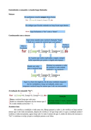 Entendendo o comando e criando loops limitados
Sintaxe
Continuando com a sintaxe
A tradução do comando “for”:
Para a variável loop que vale zero
Rode os comandos enquanto ela for menor que 3
E a cada rodada acrescente + 1.
Acontece isto:
Ele verifica a condição e roda uma vez, $loop passará a valer 1, ele verifica se loop estiver
menor que 3 ele roda novamente, depois ele verifica e vê que loop vale 2 e que a condição ainda é
verdeira e roda novamente, agora loop vale 3 e não é menor do que 3, então ele deixa de executar o
“for” e continua o script, já que a condição passou a ser falsa.
Diminui ou aumenta o valor
da variável a cada rodada
variável++ ou variável--
Os códigos que ficarão rodando no loop ficam aqui dentro
Aqui fechamos o “for” com o “done”
Abre a
Condição
Aqui estou usando uma variável chamada “loop”
Pode ser o nome de variável que você quiser.
As 3 partes que serão explicadas a seguir, sempre
serão separadas por ponto e vírgula sem espaço.
Dando um valor
para a variável loop
Aqui é a chave do negócio, ele dá uma condição enquanto
ela for verdadeira o loop vai rodando, neste caso
enquanto variável loop for menor que 3 ele vai executando.
Os parênteses estarão sempre desta forma
Atenção
Este loop rodará 3 vezes, nestes valores
da variável loop → → → 0, 1 e 2
Fecha a
Condição
 