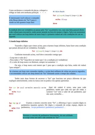 Como enchemos o comando de placas, coloquei o
código ao lado sem nenhuma poluição. → → →
Criando loops infinitos
Trazendo a lógica que vimos acima, para criarmos loops infinitos, basta fazer uma condição
que jamais deixará de ser verdadeira. Exemplo:
Conforme mostrado acima, você deve concordar comigo que:
- Loop tem o valor de 2
- Para rodar o “for” loop deve ser maior que 1 (e a condição já é verdadeira)
- E o valor de loop nunca vai diminuir, sempre vai aumentar ++
Ou seja, o loop nunca será menor que 1 para que a condição seja falsa, então ele rodará
“para sempre”.
Tenho mais duas formas de escrever o “for” que funciona um pouco diferente do que
expliquei anteriormente, como eu nunca usei na prática vou apenas apresentar.
Aqui ele rodará 4 vezes, uma para cada
parâmetro, sendo que cada vez que ele rodar, a
variável “cor” terá o valor de um parâmetro, que
são: azul, vermelho ...
Usamos o mesmo conceito neste “for”, a diferença é que o usuário digita os
parâmetros (quantos quiser). Ele digita o comando do script, espaço, depois os
parâmetros. ./script parâmetro1 parâmetro2 parâmetro3 ...
A condição deve ser verdadeira ao passar pelo “for” na primeira vez, caso seja falsa passará direto
e não voltará para executá-lo, então preste atenção na hora de montar a lógica. Salvo em momentos
que você colocar um loop dentro de outro loop e o primeiro rodará até criar condições de cair no
segundo.
É interessante você colocar o comando:
echo $loop (dentro do “for”) para ir
vendo na tela quantos loops dará
Veremos o conceito de parâmetros futuramente, ele tem utilidade
no script como um todo e não somente no “for”.
Se criarmos um loop com comandos rápidos, o script dará milhares de voltas em poucos segundos,
é recomendado colocar um sleep dentro do “for” limitando assim o tempo das rodadas.
 