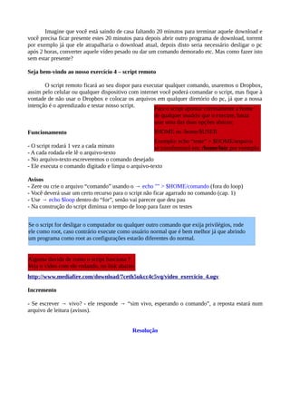 Imagine que você está saindo de casa faltando 20 minutos para terminar aquele download e
você precisa ficar presente estes 20 minutos para depois abrir outro programa de download, torrent
por exemplo já que ele atrapalharia o download atual, depois disto seria necessário desligar o pc
após 2 horas, converter aquele vídeo pesado ou dar um comando demorado etc. Mas como fazer isto
sem estar presente?
Seja bem-vindo ao nosso exercício 4 – script remoto
O script remoto ficará ao seu dispor para executar qualquer comando, usaremos o Dropbox,
assim pelo celular ou qualquer dispositivo com internet você poderá comandar o script, mas fique à
vontade de não usar o Dropbox e colocar os arquivos em qualquer diretório do pc, já que a nossa
intenção é o aprendizado e testar nosso script.
Funcionamento
- O script rodará 1 vez a cada minuto
- A cada rodada ele lê o arquivo-texto
- No arquivo-texto escreveremos o comando desejado
- Ele executa o comando digitado e limpa o arquivo-texto
Avisos
- Zere ou crie o arquivo “comando” usando o → echo "" > $HOME/comando (fora do loop)
- Você deverá usar um certo recurso para o script não ficar agarrado no comando (cap. 1)
- Use → echo $loop dentro do “for”, senão vai parecer que deu pau
- Na construção do script diminua o tempo de loop para fazer os testes
http://www.mediafire.com/download/7ceth5ukcc4c5vq/video_exercicio_4.ogv
Incremento
- Se escrever → vivo? - ele responde → “sim vivo, esperando o comando”, a reposta estará num
arquivo de leitura (avisos).
Resolução
Se o script for desligar o computador ou qualquer outro comando que exija privilégios, rode
ele como root, caso contrário execute como usuário normal que é bem melhor já que abrindo
um programa como root as configurações estarão diferentes do normal.
Para o script apontar corretamente a home
de qualquer usuário que o execute, basta
usar uma das duas opções abaixo:
$HOME ou /home/$USER
Exemplo: echo “teste” > $HOME/arquivo
se transformará em: /home/luiz por exemplo
Alguma duvida de como o script funciona ?
Veja o vídeo com ele rodando, no link abaixo
 