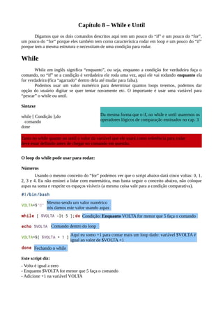 Capítulo 8 – While e Until
Digamos que os dois comandos descritos aqui tem um pouco do “if” e um pouco do “for”,
um pouco do “for” porque eles também tem como característica rodar em loop e um pouco do “if”
porque tem a mesma estrutura e necessitam de uma condição para rodar.
While
While em inglês significa “enquanto”, ou seja, enquanto a condição for verdadeira faça o
comando, no “if” se a condição é verdadeira ele roda uma vez, aqui ele vai rodando enquanto ela
for verdadeira (fica “agarrado” dentro dela até mudar para falsa).
Podemos usar um valor numérico para determinar quantos loops teremos, podemos dar
opção do usuário digitar se quer tentar novamente etc. O importante é usar uma variável para
“pescar” o while ou until.
Sintaxe
while [ Condição ];do
comando
done
O loop do while pode usar para rodar:
Números
Usando o mesmo conceito do “for” podemos ver que o script abaixo dará cinco voltas: 0, 1,
2, 3 e 4. Eu não ensinei a lidar com matemática, mas basta seguir o conceito abaixo, não coloque
aspas na soma e respeite os espaços visíveis (a mesma coisa vale para a condição comparativa).
Este script diz:
- Volta é igual a zero
- Enquanto $VOLTA for menor que 5 faça o comando
- Adicione +1 na variável VOLTA
Mesmo sendo um valor numérico
nós damos este valor usando aspas
Condição: Enquanto VOLTA for menor que 5 faça o comando
Comando dentro do loop
Aqui eu somo +1 para contar mais um loop dado: variável $VOLTA é
igual ao valor de $VOLTA +1
Fechando o while
Da mesma forma que o if, no while e until usaremos os
operadores lógicos de comparação ensinados no cap. 3
Tanto no while quanto no until o valor da variável que ele usará como referência para rodar
deve estar definido antes de chegar no comando em questão.
 