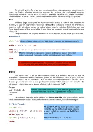 Um exemplo prático foi o que usei no proteccontinuo, eu perguntava ao usuário quantos
players ele desejava adicionar no programa e quando o script fosse criar os players ele pegava a
variável que usei com o usuário, então se o usuário respondeu 3 o while dava 3 loops, repetindo o
comando dentro do while 3 vezes e consequentemente criando o proteccontinuo para 3 players.
Texto
Podermos pegar textos para dar voltas no while usando a saída de um comando por
exemplo, eu faço um programa de verificação e enquanto a saída deste comando for determinada
palavra o while vai rodando até que ela mude e saia do loop. As variações são infinitas, mais para
frente aprenderemos a filtrar textos/saídas de uma forma que possamos resumi-los a uma linha, uma
palavra etc.
A seguir usaremos um loop que dará voltas e voltas até que o usuário decida passar adiante.
Until
Until significa até → até que determinada condição seja verdadeira execute, ou seja, ele
executa se a condição for falsa e só termina quando ela for verdadeira. Então eu posso usar uma
variável de valor 5 e até que ela se torne 10 vai rodando e dentro do until usaremos a mesma sintaxe
de soma que usamos no while. O dado que determina o loop também pode ser texto, mas não acho
interessante, o importante usá-lo quando achar necessário executar o “até”.
Sintaxe
until [ Condição ];do
comando
done
Ele é idêntico ao while, tendo apenas a sua lógica invertida, tudo que abordamos com o
while anteriormente vale para o until, então não explicarei novamente, vou dar um exemplo:
É importantíssimo entender que o “movimento” para tirar o while ou until
do loop deve estar dentro dele, senão rodará “para sempre”.
Garantindo que entrará no loop, poderíamos perguntar isto ao usuário também
O script poderá fazer algo que só o usuário pode decidir quando prosseguir,
então ele responde continuar e o while automaticamente sairá do loop.
Até que $VOLTA seja maior que 5 então faça o
comando. Ele vai rodando até que a condição
se torne verdadeira, ou seja, até $VOLTA ser
maior que 5.
As suas voltas serão: 0, 1, 2, 3, 4 e 5
Podemos ter mais de uma condição tanto no while quanto no until
usando os conectores “E” e “OU” apresentados no cap. 5
 