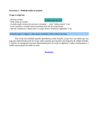 Exercício 5 – Pedindo senha ao usuário
O que o script faz:
- Dá boas vindas
- Pede senha ao usuário
- A senha sendo correta ele executa o comando → echo “senha correta” e sai
- Caso contrário o usuário tenta novamente sem sair do script (loop)
- São até 5 tentativas e depois das 5 o script mostra “tentativas esgotadas” e sai
Este script terá utilidade quando aprendermos sobre funções, já que ela é um atalho que nos
joga para determinada parte do script, então supondo que façamos um programa de código fechado,
o usuário só conseguiria executar determinada parte do script se digitasse a senha corretamente e o
atalho estaria dentro do while ou until.
Resolução
O desafio aqui é a lógica e saber quais comandos colocar dentro do loop.
A senha pode ser 123
 