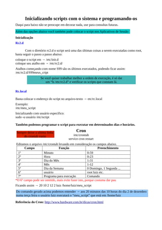 Inicializando scripts com o sistema e programando-os
Daqui para baixo não se preocupe em decorar nada, use para consultas futuras.
Inicialização
Rc2.d
Com o diretório rc2.d o script será uma das últimas coisas a serem executadas como root,
basta seguir o passo a passo abaixo:
coloque o script em → /etc/init.d
coloque seu atalho em → /etc/rc2.d/
Atalhos começando com nome S99 são os últimos executados, podendo ficar assim:
/etc/rc2.d/S99meus_cript
Rc.local
Basta colocar o endereço do script no arquivo-texto → etc/rc.local
Exemplo:
/etc/meu_script
Inicializando com usuário especifico:
sudo -u usuário /etc/script
Também podemos programar o script para executar em determinados dias e horários.
Cron
/etc/crontab
service cron restart
Editamos o arquivo /etc/crontab levando em consideração os campos abaixo.
Campo Função Preenchimento
1º Minuto 0-59
2º Hora 0-23
3º Dia do Mês 1-31
4º Mês 1-12
5º Dia da Semana 0 Domingo, 1 Segunda ...
6º usuário root luiz etc.
7º Programa para execução Comando
*O 6º campo pode ser omitido, mais evite fazer isto, porque costuma dar pau
Ficando assim → 20 10 2 12 2 luiz /home/luiz/meu_script
Referência do Cron: http://www.hardware.com.br/dicas/cron.html
Se você quiser trabalhar melhor a ordem de execução, é só dar
um “ls /etc/rc2.d” e verificar os scripts que constam lá.
Sempre deixe a ultima linha
do crontab vazia
Além das opções abaixo você também pode colocar o script nos Aplicativos de Sessão
Do comando gerado acima podemos entender → aos 20 minutos das 10 horas do dia 2 de dezembro
numa terça feira o usuário luiz executará o “meu_script” que está em /home/luiz
 