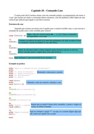 Capítulo 10 – Comando Case
É muito mais fácil criarmos menus com um comando próprio, na programação nós temos o
“case” que facilita em muito a construção destas estruturas, com ele podemos colher dados de uma
variável que indicará qual opção o case deve executar.
Estrutura do case
Supondo que criamos um menu com 3 opções para o usuário escolher uma, o case executa o
comando de acordo com o valor recebido pela variável.
Exemplo na prática
Caso o valor da variável esteja em → 1, 2 ou 3 faça os comandos
correspondente a seu valor
O número ou palavra da opção fica antes dos parênteses e do lado ou abaixo ficam
os comandos a serem executados (1 em cada linha).
Depois de adicionar todas as linhas daquela opção devemos colocar no final do
ultimo comando ponto e virgula duas vezes para fechá-la.
Aqui fechamos o case escrevendo ele ao contrario
Mostrando o menu para o usuário
Colhendo o valor da variável e abrindo o case
Aqui eu coloquei a opção “*”, ou seja, se o usuário digitar algo que
não consta nas opções ele cai aqui
Repare que na opção 4 temos dois comandos, o ponto e virgula só
consta no ultimo comando
 
