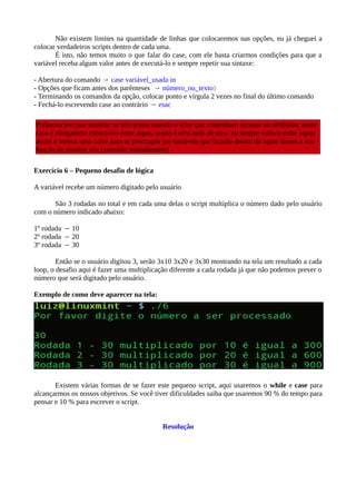 Não existem limites na quantidade de linhas que colocaremos nas opções, eu já cheguei a
colocar verdadeiros scripts dentro de cada uma.
É isto, não temos muito o que falar do case, com ele basta criarmos condições para que a
variável receba algum valor antes de executá-lo e sempre repetir sua sintaxe:
- Abertura do comando → case variável_usada in
- Opções que ficam antes dos parênteses → número_ou_texto)
- Terminando os comandos da opção, colocar ponto e vírgula 2 vezes no final do último comando
- Fechá-lo escrevendo case ao contrário → esac
Exercício 6 – Pequeno desafio de lógica
A variável recebe um número digitado pelo usuário
São 3 rodadas no total e em cada uma delas o script multiplica o número dado pelo usuário
com o número indicado abaixo:
1º rodada → 10
2º rodada → 20
3º rodada → 30
Então se o usuário digitou 3, serão 3x10 3x20 e 3x30 mostrando na tela um resultado a cada
loop, o desafio aqui é fazer uma multiplicação diferente a cada rodada já que não podemos prever o
número que será digitado pelo usuário.
Exemplo de como deve aparecer na tela:
Existem várias formas de se fazer este pequeno script, aqui usaremos o while e case para
alcançarmos os nossos objetivos. Se você tiver dificuldades saiba que usaremos 90 % do tempo para
pensar e 10 % para escrever o script.
Resolução
Podemos precisar mostrar na tela textos usando o echo que contenham acentos ou símbolos, neste
caso é obrigatório colocá-los entre aspas, senão é erro atrás de erro, eu sempre coloco entre aspas
assim é menos uma coisa para se preocupar (as variáveis que ficarão dentro de aspas fazem a sua
função de mostrar seu conteúdo normalmente)
 