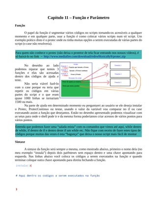 Capítulo 11 – Função e Parâmetro
Função
O papel da função é segmentar vários códigos no scripts tornando-os acessíveis a qualquer
momento e em qualquer parte, usar a função é como colocar vários scripts num só script. Um
exemplo prático disto é o protec onde eu tinha muitas opções a serem executadas de várias partes do
script (o case não resolveria).
No desenho ao lado
podemos reparar que temos 3
funções e elas são acessadas
dentro dos códigos de ajuda e
teste.
Não seria viável fazê-lo
com o case porque eu teria que
repetir os códigos em várias
partes do script e o que eram
quase 1000 linhas se tornariam
1500 ou mais.
Na parte de ajuda em determinado momento eu perguntarei ao usuário se ele deseja instalar
o Protec, ProtecContinuo ou testar, usando o valor da variável vou comparar no if ou case
executando assim a função que desejamos. Então no desenho apresentado podemos visualizar com
as setas para onde o shell pode ir e da mesma forma poderíamos criar acessos de vários pontos para
vários pontos.
Sintaxe
A sintaxe da função será sempre a mesma, como mostrado abaixo, primeiro o nome dela (no
meu exemplo “instala”) depois dois parênteses sem espaço dentro e uma chave apontando para
esquerda. Nas linhas abaixo você coloca os códigos a serem executados na função e quando
terminar coloque outra chave apontando para direita fechando a função.
Para quem não conhece o protec (não deixa o protetor de tela ficar entrando nos nossos vídeos), é
só baixá-lo no link → http://www.mediafire.com/download/rrdrwl0ceicz8y9/protec.zip
Entenda que podemos fazer uma “salada mista” com os comandos que vimos até aqui, while dentro
de while, if dentro de if e dentro deste if um while etc. Não fique com receio de fazer estes tipos de
códigos porque muitas das vezes é esta “bagunça” que deixa o nosso script mais fácil de montar
 