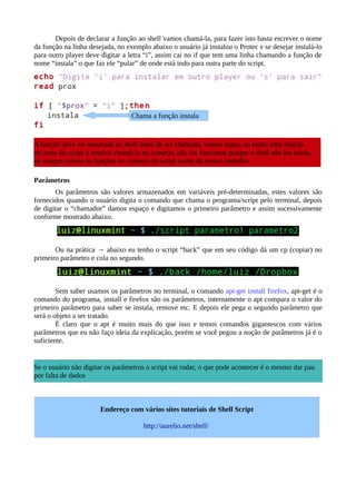 Depois de declarar a função ao shell vamos chamá-la, para fazer isto basta escrever o nome
da função na linha desejada, no exemplo abaixo o usuário já instalou o Protec e se desejar instalá-lo
para outro player deve digitar a letra “i”, assim cai no if que tem uma linha chamando a função de
nome “instala” o que faz ele “pular” de onde está indo para outra parte do script.
Parâmetros
Os parâmetros são valores armazenados em variáveis pré-determinadas, estes valores são
fornecidos quando o usuário digita o comando que chama o programa/script pelo terminal, depois
de digitar o “chamador” damos espaço e digitamos o primeiro parâmetro e assim sucessivamente
conforme mostrado abaixo.
Ou na prática → abaixo eu tenho o script “back” que em seu código dá um cp (copiar) no
primeiro parâmetro e cola no segundo.
Sem saber usamos os parâmetros no terminal, o comando apt-get install firefox, apt-get é o
comando do programa, install e firefox são os parâmetros, internamente o apt compara o valor do
primeiro parâmetro para saber se instala, remove etc. E depois ele pega o segundo parâmetro que
será o objeto a ser tratado.
É claro que o apt é muito mais do que isso e temos comandos gigantescos com vários
parâmetros que eu não faço ideia da explicação, porém se você pegou a noção de parâmetros já é o
suficiente.
A função deve ser mostrada ao shell antes de ser chamada, vamos supor, eu tenho uma função
no meio do script e resolvo chamá-la no começo, não vai funcionar porque o shell não leu ainda,
eu sempre coloco as funções no começo do script assim dá menos trabalho
Chama a função instala
Se o usuário não digitar os parâmetros o script vai rodar, o que pode acontecer é o mesmo dar pau
por falta de dados
Endereço com vários sites tutoriais de Shell Script
http://aurelio.net/shell/
 