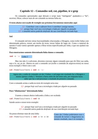 Capítulo 12 – Comandos sed, cut, pipeline, tr e grep
Os comandos apresentados aqui deixam o script mais “inteligente” ajudando-o a “ler”,
escrever, filtrar, colocar mais de um comando na mesma linha etc.
O texto abaixo será usado de exemplo nas próximas ferramentas mostradas aqui
Sed
O comando sed tem várias funcionalidades relacionadas a filtragem, como exibir linhas com
determinada palavra, extrair um trecho do texto, trocar linhas de lugar etc. Como o material do
mesmo é vasto vamos aprender apenas a filtrar textos especificando por linha, o que nos ajudará nas
filtragens.
Para mostrarmos somente determinada linha damos o comando:
Mas isto não é o suficiente, devemos executar algum comando para que ele filtre sua saída,
seja o ls, cat, ps etc. Abaixo eu usei o comando cat (exibe o conteúdo de arquivos-texto) no nosso
texto exemplo e filtrei com o sed.
Com o comando acima a saída no texto de exemplo seria esta:
L2 - porque hoje você usa a tecnologia criada por alguém no passado
Para “eliminarmos” determinada linha:
Usamos a sintaxe abaixo indicando a linha a ser ocultada
Saindo assim o nosso texto exemplo:
L2 - porque hoje você usa a tecnologia criada por alguém no passado
L3 - e amanhã outros poderão desfrutar da sua contribuição iniciada hoje.
Ou posso eliminar mais de uma linha:
Linha 2
Agora sim, a saída do comando cat são 3 linhas, o sed pega este resultado faz a filtragem e
mostra apenas a linha 2. Veremos a barra antes do sed nesta aula, por enquanto basta
saber que faz o sed processar o resultado do primeiro comando.
Como são 3 linhas poderíamos usar o
comando de incluir e chegaríamos no
mesmo resultado, mas é só exemplo.
L1 - Contribuir com o software livre é contribuir consigo mesmo,
L2 - porque hoje você usa a tecnologia criada por alguém no passado
L3 - e amanhã outros poderão desfrutar da sua contribuição iniciada hoje.
 