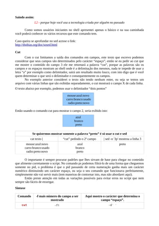 Saindo assim:
L2 - porque hoje você usa a tecnologia criada por alguém no passado
Como somos usuários iniciantes no shell apresentei apenas o básico e na sua caminhada
você poderá conhecer os vários recursos que este comando tem.
Caso queira se aprofundar no sed acesse o link:
http://thobias.org/doc/sosed.html
Cut
Com o cut limitamos a saída dos comandos em campos, este texto que escrevo podemos
considerar que seus campos são determinados pelo carácter “espaço”, então se eu pedir ao cut que
me mostre o conteúdo do campo 3 ele me retornará a palavra “cut”, porque as palavras são os
campos e os espaços mostram ao shell onde é a delimitação dos mesmos, nada te impede de usar a
letra “a” por exemplo como delimitador, sairá um resultado muito louco, com isto digo que é você
quem determinar o que será o delimitador e consequentemente os campos.
No exemplo anterior considerei o texto não tendo nenhum enter, ou seja se temos um
arquivo com várias linhas que são exibidas separadamente, o cut mostrará o campo X de cada linha.
O texto abaixo por exemplo, podemos usar o delimitador “dois pontos”
Então usando o comando cut para mostrar o campo 2, seria exibido isto:
Se quisermos mostrar somente a palavra “preto” é só usar o cut e sed
cat texto | “cut” pedindo o 2º campo | sed -n '3p' mostrou a linha 3
mouse:azul:novo
carro:branco:usado
radio:preto:novo
azul
branco
preto
preto
O importante é sempre procurar padrões que lhes sirvam de base para chegar no conteúdo
que alimente corretamente o script. No comando ps podemos filtrá-lo de uma forma que cheguemos
somente no pid, o problema é que o pid passando de certa numeração ganha mais um carácter
numérico diminuindo um carácter espaço, ou seja o seu comando que funcionava perfeitamente,
simplesmente não vai servir mais (tem maneiras de contornar isto, mas não abordarei aqui).
Então preste atenção em todas as variações possíveis para evitar erros no script que nem
sempre são fáceis de enxergar.
Sintaxe
Comando -f mais número do campo a ser
mostrado
Aqui mostro o carácter que determina o
campo “espaço”.
mouse:azul:novo
carro:branco:usado
radio:preto:novo
azul
branco
preto
 