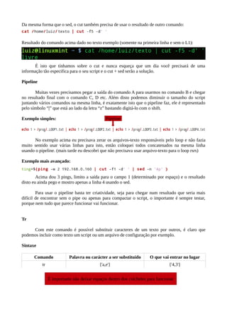 Da mesma forma que o sed, o cut também precisa de usar o resultado de outro comando:
Resultado do comando acima dado no texto exemplo (somente na primeira linha e sem o L1):
É isto que tínhamos sobre o cut e nunca esqueça que um dia você precisará de uma
informação tão especifica para o seu script e o cut + sed serão a solução.
Pipeline
Muitas vezes precisamos pegar a saída do comando A para usarmos no comando B e chegar
no resultado final com o comando C, D etc. Além disto podemos diminuir o tamanho do script
juntando vários comandos na mesma linha, é exatamente isto que o pipeline faz, ele é representado
pelo símbolo “|” que está ao lado da letra “z” bastando digitá-lo com o shift.
Exemplo simples:
No exemplo acima eu precisava zerar os arquivos-texto responsáveis pelo loop e não fazia
muito sentido usar várias linhas para isto, então coloquei todos concatenados na mesma linha
usando o pipeline. (mais tarde eu descobri que não precisava usar arquivo-texto para o loop rsrs)
Exemplo mais avançado:
Acima dou 3 pings, limito a saída para o campo 1 (determinado por espaço) e o resultado
disto eu ainda pego e mostro apenas a linha 4 usando o sed.
Para usar o pipeline basta ter criatividade, seja para chegar num resultado que seria mais
difícil de encontrar sem o pipe ou apenas para compactar o script, o importante é sempre testar,
porque nem tudo que parece funcionar vai funcionar.
Tr
Com este comando é possível substituir caracteres de um texto por outros, é claro que
podemos incluir como texto um script ou um arquivo de configuração por exemplo.
Sintaxe
Comando Palavra ou carácter a ser substituído O que vai entrar no lugar
tr ['a,e'] ['4,3']
É importante não deixar espaços dentro dos colchetes para funcionar
Pipeline
 