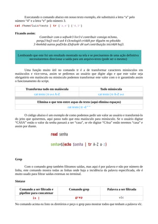 Executando o comando abaixo em nosso texto exemplo, ele substituirá a letra “a” pelo
número “4” e a letra “e” pelo número 3.
Ficando assim:
Contribuir com o softw4r3 livr3 é contribuir consigo m3smo,
porqu3 hoj3 você us4 4 t3cnologi4 cri4d4 por 4lguém no p4ss4do
3 4m4nhã outros pod3rão d3sfrut4r d4 su4 contribuição inici4d4 hoj3.
Uma função muito útil no comando tr é a de transformar caracteres minúsculos em
maiúsculos e vice-versa, assim se pedirmos ao usuário que digite algo e que este valor seja
obrigatório em maiúsculo ou minúsculo podemos transformar este valor com o tr garantindo assim
o funcionamento do script.
Transforma tudo em maiúscula Tudo minúscula
cat texto | tr a-z A-Z cat texto | tr A-Z a-z
Elimina o que tem entre aspas do texto (aqui elimina espaços)
cat texto | tr -d " "
O código abaixo é um exemplo de como podemos pedir um valor ao usuário e transformá-lo
do jeito que quisermos, aqui passo tudo que esta maiúsculo para minúsculo. Se o usuário digitar
“CASA” então o valor da senha passará a ser “casa”, se ele digitar “CAsa” então teremos “casa” e
assim por diante.
Grep
Com o comando grep também filtramos saídas, mas aqui é por palavra e não por número de
linha, este comando mostra todas as linhas onde haja a incidência da palavra especificada, ele é
muito usado para filtrar saídas extensas no terminal.
Sintaxe
Comando a ser filtrado e
pipeline para concatenar
Comando grep Palavra a ser filtrada
No comando acima eu listo os diretórios e peço o grep para mostrar todos que tenham a palavra vlc.
Lembrando que este foi um resultado mostrado na tela e se precisarmos de uma ação definitiva
necessitaremos direcionar a saída para um arquivo-texto (pode ser o mesmo)
 