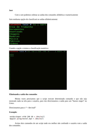 Sort
Com o sort podemos ordenar as saídas dos comandos alfabética e numericamente
Sem nenhuma opção ele classificará as saídas alfabeticamente:
Usando a opção -n temos a classificação numérica:
Eliminando a saída dos comandos
Muitas vezes precisamos que o script execute determinado comando e que não seja
mostrado nada na tela para o usuário, para isto direcionamos a saída para um “buraco negro” no
Linux.
Direcionamos para o “> /dev/null”
Exemplo:
Acima dois comandos de um script onde era melhor não confundir o usuário com a saída
dos comandos.
 
