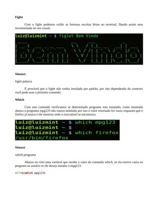 Figlet
Com o figlet podemos exibir as famosas escritas feitas no terminal, Dando assim uma
incrementada no seu visual:
Sintaxe:
figlet palavra
É provável que o figlet não venha instalado por padrão, por isto dependendo do contexto
você pode usar o próximo comando.
Which
Com este comando verificamos se determinado programa esta instalado, como mostrado
abaixo o programa mpg123 não estava instalado por isto o valor retornado foi vazio enquanto que o
firefox já estava e ele mostrou onde o executável se encontrava.
Sintaxe
which programa
Abaixo eu criei uma variável que recebe o valor do comando which, se ela estiver vazia eu
pergunto ao usuário se ele deseja instalar o mpg123.
 