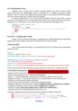 Id -u (verificando se é root)
Algumas vezes o script roda da maneira esperada apenas como root ou como usuário
normal, para fazer esta identificação usamos o comando “id -u”, quando executado ele pode
retornar o valor “0” (zero) o que significa que estamos logados com usuário detentor de privilégios
root caso contrário indica que o mesmo não tem privilégios.
A sintaxe é simplesmente “id -u”, abaixo temos as primeiras linhas do protec onde o mesmo
não pode ser executado como root senão temos uma série de erros, então a primeira coisa que o
programa faz é a verificação e caso o usuário seja root é mostrado uma mensagem e exit.
Exercício 9 – Configurando o Samba
Vamos criar um script que automatiza a configuração do samba (programa que compartilha
arquivos entre linux-windows linux-linux), facilitando assim a vida do usuário.
Linhas do Samba
Com as linhas abaixo gravadas no /etc/samba/smb.conf já são suficientes para compartilhar
arquivos na rede.
[global]
workgroup = admin # Nome da rede
name resolve order = lmhosts wins bcast host # Evita erros de mapeamento
[arquivos] # Nome que será exibido para o diretório em questão
path = /home/luiz # Pasta compartilhada
read only = no # Dá permissão de escrita (não é default)
public = yes # Permissão para convidados (é necessário que o usuário esteja adicionado no samba)
Acima os itens em azul serão dados pelos usuários (através de variáveis) e o restante serão fixos
Características do programa
- Instala o samba se necessário
- Explica que o programa cria um compartilhamento publico.
- Menu → 1- Nova configuração 2- Adicionar novo diretório 3- Adicionar novo usuário
- Pergunta ao usuário → nome da rede, diretório a ser compartilhado e o nome que aparecerá
- Renomeia o smb.conf atual criando um backup
- Escreve o novo smb.conf usando as informações dadas pelo usuário
- Pergunta e adiciona usuários de outras máquinas (#adduser usuário e #smbpasswd -a usuário)
- E pergunta e adiciona o usuário local ao samba (#smbpasswd -a usuário)
- Reinicia o samba ( sudo service nmbd restart e sudo service smbd restart )
- Avisa que em breve o compartilhamento já estará ativo e sai
Visualize a imagem abaixo para não errar na hora de imprimir os dados no smb.conf:
Resolução
Atenção, quando for verificar se o samba está instalado você
deverá se referir a ele como smbd
 