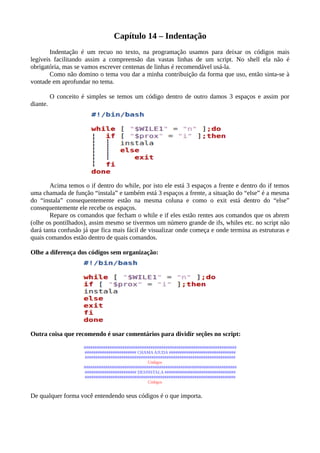 Capítulo 14 – Indentação
Indentação é um recuo no texto, na programação usamos para deixar os códigos mais
legíveis facilitando assim a compreensão das vastas linhas de um script. No shell ela não é
obrigatória, mas se vamos escrever centenas de linhas é recomendável usá-la.
Como não domino o tema vou dar a minha contribuição da forma que uso, então sinta-se à
vontade em aprofundar no tema.
O conceito é simples se temos um código dentro de outro damos 3 espaços e assim por
diante.
Acima temos o if dentro do while, por isto ele está 3 espaços a frente e dentro do if temos
uma chamada de função “instala” e também está 3 espaços a frente, a situação do “else” é a mesma
do “instala” consequentemente estão na mesma coluna e como o exit está dentro do “else”
consequentemente ele recebe os espaços.
Repare os comandos que fecham o while e if eles estão rentes aos comandos que os abrem
(olhe os pontilhados), assim mesmo se tivermos um número grande de ifs, whiles etc. no script não
dará tanta confusão já que fica mais fácil de visualizar onde começa e onde termina as estruturas e
quais comandos estão dentro de quais comandos.
Olhe a diferença dos códigos sem organização:
Outra coisa que recomendo é usar comentários para dividir seções no script:
#######################################################################
######################## CHAMAAJUDA ###############################
######################################################################
Códigos
#######################################################################
######################## DESINSTALA #################################
######################################################################
Códigos
De qualquer forma você entendendo seus códigos é o que importa.
 